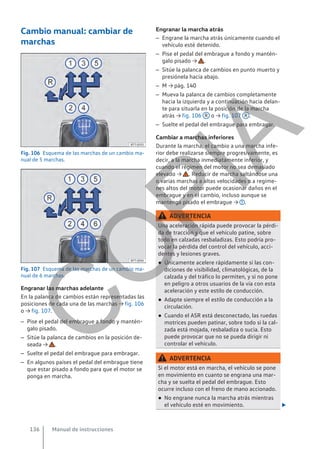 Cambio manual: cambiar de
marchas
Fig. 106 Esquema de las marchas de un cambio ma-
nual de 5 marchas.
Fig. 107 Esquema de las marchas de un cambio ma-
nual de 6 marchas.
Engranar las marchas adelante
En la palanca de cambios están representadas las
posiciones de cada una de las marchas → fig. 106
o → fig. 107.
– Pise el pedal del embrague a fondo y mantén-
galo pisado.
– Sitúe la palanca de cambios en la posición de-
seada → .
– Suelte el pedal del embrague para embragar.
– En algunos países el pedal del embrague tiene
que estar pisado a fondo para que el motor se
ponga en marcha.
Engranar la marcha atrás
– Engrane la marcha atrás únicamente cuando el
vehículo esté detenido.
– Pise el pedal del embrague a fondo y mantén-
galo pisado → .
– Sitúe la palanca de cambios en punto muerto y
presiónela hacia abajo.
– M → pág. 140
– Mueva la palanca de cambios completamente
hacia la izquierda y a continuación hacia delan-
te para situarla en la posición de la marcha
atrás → fig. 106 R o → fig. 107 R .
– Suelte el pedal del embrague para embragar.
Cambiar a marchas inferiores
Durante la marcha, el cambio a una marcha infe-
rior debe realizarse siempre progresivamente, es
decir, a la marcha inmediatamente inferior, y
cuando el régimen del motor no sea demasiado
elevado → . Reducir de marcha saltándose una
o varias marchas a altas velocidades o a regíme-
nes altos del motor puede ocasionar daños en el
embrague y en el cambio, incluso aunque se
mantenga pisado el embrague → .
ADVERTENCIA
Una aceleración rápida puede provocar la pérdi-
da de tracción y que el vehículo patine, sobre
todo en calzadas resbaladizas. Esto podría pro-
vocar la pérdida del control del vehículo, acci-
dentes y lesiones graves.
● Únicamente acelere rápidamente si las con-
diciones de visibilidad, climatológicas, de la
calzada y del tráfico lo permiten, y si no pone
en peligro a otros usuarios de la vía con esta
aceleración y este estilo de conducción.
● Adapte siempre el estilo de conducción a la
circulación.
● Cuando el ASR está desconectado, las ruedas
motrices pueden patinar, sobre todo si la cal-
zada está mojada, resbaladiza o sucia. Esto
puede provocar que no se pueda dirigir ni
controlar el vehículo.
ADVERTENCIA
Si el motor está en marcha, el vehículo se pone
en movimiento en cuanto se engrana una mar-
cha y se suelta el pedal del embrague. Esto
ocurre incluso con el freno de mano accionado.
● No engrane nunca la marcha atrás mientras
el vehículo esté en movimiento. 
Manual de instrucciones
136
C
O
P
I
A
 