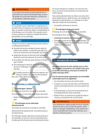 ADVERTENCIA
Si se reduce de marcha inadecuadamente en-
granando una marcha demasiado baja, se pue-
de perder el control del vehículo y producirse
un accidente y lesiones graves.
AVISO
Si circulando a gran velocidad o a regímenes al-
tos del motor se engrana una marcha demasiado
baja, se pueden ocasionar daños considerables en
el embrague y en el cambio. Esto puede ocurrir
incluso cuando se mantiene el pedal del embra-
gue pisado y no se embraga.
AVISO
Tenga en cuenta lo siguiente para evitar daños y
un desgaste prematuro:
● Durante la marcha no deje la mano sobre la
palanca de cambios. La presión que ejerce la
mano se transmite a las horquillas de cambio.
● Asegúrese de que el vehículo esté totalmente
detenido antes de engranar la marcha atrás.
● Al cambiar de marcha, pise siempre el embra-
gue a fondo.
● No mantenga el vehículo detenido cuesta arri-
ba con el embrague “patinando” y el motor en
marcha.
Cambiar pronto a una marcha superior con-
tribuye a reducir el consumo de combusti-
ble y los ruidos de funcionamiento. 
Problemas y soluciones
El embrague “patina”
El testigo de control se enciende en amarillo.
El embrague no transmite todo el par del motor.
– Dado el caso, retire el pie del pedal del embra-
gue.
El embrague se ha calentado
excesivamente
El testigo de control se enciende en amarillo.
Adicionalmente puede sonar una señal acústica
de advertencia.
El embrague puede calentarse excesivamente si,
por ejemplo, se inicia la marcha repetidamente,
se deja que el vehículo avance lentamente duran-
te mucho tiempo sin acelerar o se inicia la mar-
cha y se frena continuamente en situaciones de
tráfico denso.
Este sobrecalentamiento se indica con este testi-
go de advertencia y, dado el caso, con testigos de
advertencia adicionales y un mensaje en la pan-
talla del cuadro de instrumentos.
– Es posible continuar la marcha.
El embrague tiene una avería
El testigo de control se enciende en amarillo.
El embrague tiene una avería.
– ¡Continúe la marcha con precaución!
– Solicite la ayuda de personal especializado. De
lo contrario pueden producirse daños conside-
rables en el embrague. 
Cambio automático
 Introducción al tema
Las observaciones de este capítulo que se refie-
ran al cambio automático son válidas tanto para
el cambio automático como para el cambio de
doble embrague DSG®.
Con la marcha atrás engranada y el encendido
conectado ocurre lo siguiente:
– Se encienden las luces de marcha atrás.
– Cuando se circula marcha atrás, el Climatronic
cambia automáticamente a la recirculación de
aire.
– El limpialuneta se pone en funcionamiento si
el limpiaparabrisas está conectado.
– Dado el caso, se conectan la ayuda de aparca-
miento y el asistente de marcha atrás.
ADVERTENCIA
Una aceleración rápida puede provocar la pérdi-
da de tracción y que el vehículo patine, sobre
todo en calzadas resbaladizas. Esto podría pro-
vocar la pérdida del control del vehículo, acci-
dentes y lesiones graves. 
Conducción 137
5GM012762AF
C
O
P
I
A
 