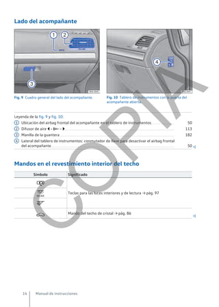 Lado del acompañante
Fig. 9 Cuadro general del lado del acompañante. Fig. 10 Tablero de instrumentos con la puerta del
acompañante abierta.
Leyenda de la fig. 9 y fig. 10:
Ubicación del airbag frontal del acompañante en el tablero de instrumentos............................ 50
Difusor de aire  –  – .................................................................................................................................... 113
Manilla de la guantera........................................................................................................................................... 182
Lateral del tablero de instrumentos: conmutador de llave para desactivar el airbag frontal
del acompañante..................................................................................................................................................... 50 
Mandos en el revestimiento interior del techo
Símbolo Significado

Teclas para las luces interiores y de lectura → pág. 97


 Mando del techo de cristal → pág. 86

1
2
3
4
Manual de instrucciones
14
C
O
P
I
A
 