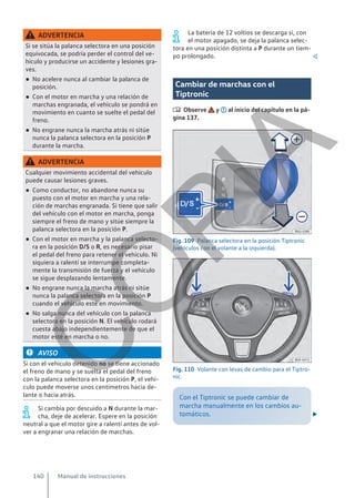 ADVERTENCIA
Si se sitúa la palanca selectora en una posición
equivocada, se podría perder el control del ve-
hículo y producirse un accidente y lesiones gra-
ves.
● No acelere nunca al cambiar la palanca de
posición.
● Con el motor en marcha y una relación de
marchas engranada, el vehículo se pondrá en
movimiento en cuanto se suelte el pedal del
freno.
● No engrane nunca la marcha atrás ni sitúe
nunca la palanca selectora en la posición P
durante la marcha.
ADVERTENCIA
Cualquier movimiento accidental del vehículo
puede causar lesiones graves.
● Como conductor, no abandone nunca su
puesto con el motor en marcha y una rela-
ción de marchas engranada. Si tiene que salir
del vehículo con el motor en marcha, ponga
siempre el freno de mano y sitúe siempre la
palanca selectora en la posición P.
● Con el motor en marcha y la palanca selecto-
ra en la posición D/S o R, es necesario pisar
el pedal del freno para retener el vehículo. Ni
siquiera a ralentí se interrumpe completa-
mente la transmisión de fuerza y el vehículo
se sigue desplazando lentamente.
● No engrane nunca la marcha atrás ni sitúe
nunca la palanca selectora en la posición P
cuando el vehículo esté en movimiento.
● No salga nunca del vehículo con la palanca
selectora en la posición N. El vehículo rodará
cuesta abajo independientemente de que el
motor esté en marcha o no.
AVISO
Si con el vehículo detenido no se tiene accionado
el freno de mano y se suelta el pedal del freno
con la palanca selectora en la posición P, el vehí-
culo puede moverse unos centímetros hacia de-
lante o hacia atrás.
Si cambia por descuido a N durante la mar-
cha, deje de acelerar. Espere en la posición
neutral a que el motor gire a ralentí antes de vol-
ver a engranar una relación de marchas.
La batería de 12 voltios se descarga si, con
el motor apagado, se deja la palanca selec-
tora en una posición distinta a P durante un tiem-
po prolongado. 
Cambiar de marchas con el
Tiptronic
 Observe y al inicio del capítulo en la pá-
gina 137.
Fig. 109 Palanca selectora en la posición Tiptronic
(vehículos con el volante a la izquierda).
Fig. 110 Volante con levas de cambio para el Tiptro-
nic.
Con el Tiptronic se puede cambiar de
marcha manualmente en los cambios au-
tomáticos. 
Manual de instrucciones
140
C
O
P
I
A
 