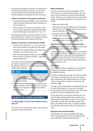Al cambiar al programa Tiptronic se mantiene la
marcha que esté engranada. Esto es así hasta
que el sistema cambia automáticamente de
marcha debido a la situación de marcha actual.
Utilizar el Tiptronic con la palanca selectora
– Partiendo de la posición D/S, mueva la palanca
selectora hacia la derecha hasta la pista de se-
lección Tiptronic.
– Para cambiar a una marcha más larga o más
corta, empuje levemente la palanca selectora
hacia delante + o hacia atrás – → fig. 109.
Al empujar levemente la palanca selectora en la
pista de selección Tiptronic, no hay que presionar
la tecla de bloqueo de la palanca selectora.
Utilizar el Tiptronic con las levas de cambio
– Tire de la leva derecha → fig. 110 hacia el vo-
lante para cambiar a una marcha más larga.
– Tire de la leva izquierda hacia el volante para
cambiar a una marcha más corta.
– Para salir del programa Tiptronic, tire de la leva
derecha hacia el volante durante 1 segundo
aproximadamente.
Si no se accionan las levas durante algún tiempo
y la palanca selectora no se encuentra en la pista
de selección Tiptronic, se saldrá automáticamen-
te del modo Tiptronic.
AVISO
● Al acelerar, el cambio pasa automáticamente a
la marcha inmediatamente superior poco antes
de que se alcance el régimen máximo de revo-
luciones permitido.
● Si se cambia manualmente a una marcha más
corta, el cambio lo hará cuando ya no sea posi-
ble superar el régimen máximo de revolucio-
nes del motor. 
Conducir con cambio automático
 Observe y al inicio del capítulo en la pá-
gina 137.
El cambio a una marcha más larga o más corta se
realiza de modo automático.
Bajar pendientes
Cuanto más pronunciada sea la bajada, menor
tendrá que ser la marcha seleccionada. Las mar-
chas cortas aumentan el efecto de frenado del
motor. No deje nunca rodar el vehículo pendiente
abajo con la palanca selectora en la posición neu-
tral N.
– Reduzca la velocidad.
– Partiendo de la posición D/S, mueva la palanca
selectora hacia la derecha hasta la pista de se-
lección Tiptronic.
– Empuje la palanca suavemente hacia atrás pa-
ra reducir de marcha.
– O BIEN: reduzca de marcha con las levas de
cambio situadas en el volante → pág. 141.
Detenerse e iniciar la marcha cuesta arriba
Cuanto más pronunciada sea la subida, más corta
tendrá que ser la marcha seleccionada.
Cuando se detenga cuesta arriba con una relación
de marchas conectada, evite siempre que el vehí-
culo se vaya hacia atrás pisando el pedal del fre-
no o accionando el freno de mano. No suelte el
pedal del freno ni el freno de mano hasta que no
inicie la marcha → .
Kick-down
La función kick-down posibilita una aceleración
máxima con la palanca selectora en la posi-
ción D/S o Tiptronic.
Pisando el acelerador a fondo, el cambio automá-
tico reduce a una marcha más corta en función
de la velocidad y del régimen del motor. De este
modo se aprovecha la máxima aceleración del
vehículo → .
Cuando se pisa el acelerador a fondo (kick-down),
el cambio automático a la marcha inmediata-
mente superior solo se efectúa una vez alcanzado
el régimen máximo prefijado del motor.
En los vehículos con selección del perfil de con-
ducción (Driving Mode Selection), cuando está
seleccionado el perfil Eco → pág. 147 y se pisa el
acelerador a fondo más allá del punto de resis-
tencia, la potencia del motor se regula automáti-
camente de modo que el vehículo acelere al má-
ximo.
Programa de control de salida
En vehículos con cambio de doble embrague
DSG®, el programa de control de salida permite
una aceleración máxima desde parado. 
Conducción 141
5GM012762AF
C
O
P
I
A
 