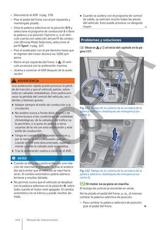 – Desconecte el ASR → pág. 178.
– Pise el pedal del freno con el pie izquierdo y
manténgalo pisado.
– Sitúe la palanca selectora en la posición D/S y
seleccione el programa de conducción S o lleve
la palanca a la posición Tiptronic o, si el vehí-
culo cuenta con selección del perfil de conduc-
ción (Driving Mode Selection), seleccione el
perfil Sport → pág. 147.
– Pise el acelerador con el pie derecho hasta que
el régimen del motor alcance las 3200 rpm
aprox.
– Retire el pie izquierdo del freno → . El vehí-
culo arrancará con la aceleración máxima.
– ¡Vuelva a conectar el ASR después de la acele-
ración!
ADVERTENCIA
Una aceleración rápida puede provocar la pérdi-
da de tracción y que el vehículo patine, sobre
todo en calzadas resbaladizas. Esto podría pro-
vocar la pérdida del control del vehículo, acci-
dentes y lesiones graves.
● Adapte siempre el estilo de conducción a la
circulación.
● No acelere nunca a fondo (kick-down) o de
forma brusca si las condiciones de visibilidad,
climatológicas, de la calzada y del tráfico no
lo permiten, o si pone en peligro a otros
usuarios de la vía con esta aceleración y este
estilo de conducción.
● Tenga en cuenta que las ruedas motrices y,
por lo tanto, el vehículo pueden patinar
cuando el ASR está desconectado, especial-
mente cuando la calzada está resbaladiza.
● Tras la aceleración vuelva a conectar el ASR.
AVISO
● Cuando se detenga cuesta arriba con una rela-
ción de marchas engranada, no pise el acelera-
dor para evitar que el vehículo se vaya hacia
atrás. El cambio automático podría sobreca-
lentarse y resultar dañado.
● No permita nunca que el vehículo se desplace
con la palanca selectora en la posición N, sobre
todo cuando el motor esté apagado. El cambio
automático no se lubrica y puede resultar da-
ñado.
● Cuando se acelera con el programa de control
de salida, se solicitan mucho todas las piezas
del vehículo. Esto puede provocar un desgaste
mayor. 
Problemas y soluciones
 Observe y al inicio del capítulo en la pá-
gina 137.
Fig. 111 Debajo de la cubierta de la corredera de la
palanca selectora: desbloqueo de emergencia (va-
riante 1).
Fig. 112 Debajo de la cubierta de la corredera de la
palanca selectora: desbloqueo de emergencia (va-
riante 2).
El motor no se pone en marcha
El testigo de control se enciende en verde.
No ha pisado el pedal del freno, p. ej., al intentar
cambiar la palanca selectora de posición.
– Para cambiar la palanca selectora de posición,
pise el pedal del freno. 
Manual de instrucciones
142
C
O
P
I
A
 