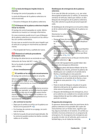 La tecla de bloqueo impide iniciar la
marcha
El testigo de control parpadea en verde.
La tecla de bloqueo de la palanca selectora no
está encastrada.
– Encastre el bloqueo de la palanca selectora.
El bloqueo de la palanca selectora impide
iniciar la marcha
El testigo de control parpadea en verde. Adicio-
nalmente se muestra un mensaje informativo.
En raras ocasiones puede ocurrir que el bloqueo
de la palanca selectora no encastre en los vehícu-
los con cambio automático.
En ese caso se anula la tracción para impedir que
el vehículo se ponga en movimiento accidental-
mente.
– Pise el pedal del freno y suéltelo de nuevo.
Distancia al vehículo precedente
demasiado corta
El testigo de advertencia se enciende en rojo.
Indicación de frenar del ACC → pág. 152
No se ha pisado el pedal del freno o no se ha pi-
sado a fondo.
– ¡Frene inmediatamente!
El cambio se ha calentado excesivamente
El testigo de control se enciende en amarillo.
Adicionalmente puede sonar una señal acústica
de advertencia. Dado el caso, en la pantalla del
cuadro de instrumentos se muestra un mensaje
al respecto.
El cambio automático puede calentarse excesiva-
mente si, por ejemplo, se inicia la marcha repeti-
damente, se deja que el vehículo avance lenta-
mente durante mucho tiempo sin acelerar o se
inicia la marcha y se frena continuamente en si-
tuaciones de tráfico denso.
– ¡No continúe la marcha!
– Deje que el cambio se enfríe con la palanca se-
lectora en la posición P → .
– Si el testigo de control no se apaga, no conti-
núe la marcha.
– Solicite la ayuda de personal especializado. De
lo contrario pueden producirse daños conside-
rables en el cambio.
Desbloqueo de emergencia de la palanca
selectora
Si en caso de falta de corriente, p. ej., por estar
descargada la batería de 12 voltios, es necesario
remolcar el vehículo, habrá que realizar un des-
bloqueo de emergencia de la palanca selectora.
Para ello solicite la ayuda de personal especiali-
zado.
El desbloqueo de emergencia se encuentra deba-
jo de la cubierta de la corredera de la palanca se-
lectora.
Desmontar la cubierta de la corredera de la pa-
lanca selectora:
– Ponga el freno de mano o inmovilice el vehícu-
lo de otro modo para que no pueda desplazar-
se.
– Desconecte el encendido.
– Tire de la cubierta, por la zona del guardapolvo
de la palanca selectora, hacia arriba y con cui-
dado junto con los cables eléctricos que lleve
conectados → fig. 111.
– Vuelva la cubierta hacia arriba por encima de la
palanca selectora → .
En función del equipamiento puede haber des-
bloqueos de emergencia diferentes:
– Con la hoja plana del destornillador de las he-
rramientas de a bordo, presione la palanca de
desbloqueo con cuidado en el sentido de la
flecha y manténgala en esta posición
→ fig. 111 (variante 1) o presione la palanca de
desbloqueo en el sentido de la flecha y man-
téngala en esta posición → fig. 112 (varian-
te 2).
– Pulse la tecla de bloqueo situada en la parte
delantera del pomo de la palanca selectora y
sitúe esta en la posición N.
– Después del desbloqueo de emergencia, enca-
je la cubierta con cuidado en la consola central
asegurándose de que los cables queden en la
posición correcta.
Programa de emergencia
Si aparecen destacadas todas las posiciones de la
palanca selectora en la pantalla del cuadro de
instrumentos con un fondo claro, significa que
hay alguna anomalía en el sistema. El cambio au-
tomático funciona entonces en un programa de
emergencia. En el programa de emergencia aún
se puede circular con el vehículo, pero a una ve-
locidad baja y no en todas las marchas. 
Conducción 143
5GM012762AF
C
O
P
I
A
 