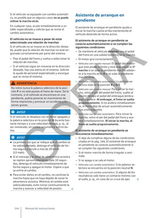 Si el vehículo va equipado con cambio automáti-
co, es posible que en algunos casos no se pueda
utilizar la marcha atrás.
En cualquier caso, acuda inmediatamente a un
taller especializado y solicite que se revise el
cambio automático.
El vehículo no se mueve a pesar de estar
seleccionada una relación de marchas
Si el vehículo no se mueve en la dirección desea-
da, puede que la relación de marchas no esté en-
granada correctamente por parte del sistema.
– Pise el pedal del freno y vuelva a seleccionar la
relación de marchas.
– Si el vehículo sigue sin moverse en la dirección
deseada, hay una avería en el sistema. Solicite
la ayuda de personal especializado y encargue
que se revise el sistema.
ADVERTENCIA
No retire nunca la palanca selectora de la posi-
ción P si no está puesto el freno de mano. De lo
contrario, si el vehículo se encontrara en una
pendiente, podría ponerse en movimiento de
forma imprevista y provocar un accidente y le-
siones graves.
AVISO
Si el vehículo se desplaza con el motor apagado y
la palanca selectora en la posición N durante bas-
tante tiempo o a una velocidad elevada, p. ej., al
ser remolcado, el cambio automático sufrirá da-
ños.
AVISO
● La primera vez que se indique que el cambio se
ha sobrecalentado, detenga el vehículo de for-
ma segura o circule a más de 20 km/h
(12 mph).
● Si el mensaje y la señal de advertencia acústica
se repiten aproximadamente cada 10 segun-
dos, detenga el vehículo inmediatamente de
forma segura y apague el motor. Espere a que
se enfríe el cambio.
● Para evitar daños en el cambio, no continúe la
marcha hasta que no haya dejado de sonar la
advertencia acústica. Mientras el cambio esté
sobrecalentado, evite iniciar continuamente la
marcha y avanzar a velocidad de peatón. 
Asistente de arranque en
pendiente
El asistente de arranque en pendiente ayuda a
iniciar la marcha cuesta arriba manteniendo el
vehículo detenido de forma activa.
El asistente de arranque en pendiente se
conecta automáticamente si se cumplen las
siguientes condiciones
– Se mantiene el vehículo detenido con el pedal
del freno en una subida hasta iniciar la marcha.
– El motor gira correctamente.
– Vehículos con cambio manual: El pedal del embra-
gue está pisado a fondo y está engranada la 1ª
marcha si se sube la pendiente marcha adelan-
te o la marcha atrás R si se sube la pendiente
marcha atrás.
– Vehículos con cambio automático: La palanca se-
lectora está en la posición R o D/S.
– Vehículos con cambio manual: Para iniciar la mar-
cha, retire el pie del pedal del freno, suelte al
mismo tiempo el pedal del embrague (embra-
gue) y acelere. Al embragar, el freno se suelta
progresivamente. Si no acelera inmediatamen-
te, el freno deja de actuar automáticamente
tras unos segundos.
– Vehículos con cambio automático: Para iniciar la
marcha, retire el pie del pedal del freno y ace-
lere inmediatamente. Al iniciar la marcha, el
freno se suelta progresivamente.
El asistente de arranque en pendiente se
desconecta inmediatamente:
– Si deja de cumplirse alguna de las condiciones
citadas en la pág. 144, El asistente de arranque
en pendiente se conecta automáticamente si
se cumplen las siguientes condiciones.
– Si el motor marcha de forma irregular o anó-
mala.
– Si se apaga o se cala el motor.
– Vehículos con cambio automático: Si la palanca se-
lectora se encuentra en la posición neutral N.
– Vehículos con cambio automático: Si alguno de los
neumáticos solo tiene un contacto mínimo con
el suelo, p. ej., en caso de un cruce de ejes. 
Manual de instrucciones
144
C
O
P
I
A
 