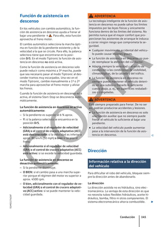 Función de asistencia en
descenso
En los vehículos con cambio automático, la fun-
ción de asistencia en descenso ayuda a frenar al
bajar una pendiente → . Para ello, esta función
aprovecha el freno motor.
El cambio automático selecciona la marcha ópti-
ma en función de la pendiente existente y de la
velocidad a la que se circule. Para ello, la palanca
selectora tiene que encontrarse en la posi-
ción D/S. En el modo Tiptronic la función de asis-
tencia en descenso no está activa.
Como la función de asistencia en descenso solo
puede reducir como máximo a 3ª marcha, puede
que sea necesario pasar al modo Tiptronic al des-
cender tramos muy escarpados. Una vez en el
modo Tiptronic, cambie manualmente a 1ª o 2ª
marcha para aprovechar el freno motor y aliviar
los frenos.
Cuando la función de asistencia en descenso está
activa, el sistema Start-Stop se desconecta auto-
máticamente.
La función de asistencia en descenso se activa
automáticamente:
– Si la pendiente es superior al 6 % aprox.
– Y: si la palanca selectora se encuentra en la
posición D/S.
– Adicionalmente si el regulador de velocidad
(GRA) o el control de crucero adaptativo (ACC)
está desconectado: si la velocidad es inferior a
aprox. 80 km/h (50 mph) o bien si se pisa el
freno.
– Adicionalmente si el regulador de velocidad
(GRA) o el control de crucero adaptativo (ACC)
está activo: si se excede la velocidad guardada.
La función de asistencia en descenso se
desactiva automáticamente:
– Si la pendiente disminuye.
– O BIEN: si el cambio pasa a una marcha supe-
rior porque el régimen del motor es superior a
aprox. 4500 rpm.
– O bien, adicionalmente con el regulador de ve-
locidad (GRA) o el control de crucero adaptati-
vo (ACC) activo: si se puede mantener la velo-
cidad guardada.
ADVERTENCIA
La tecnología inteligente de la función de asis-
tencia en descenso no puede salvar los límites
impuestos por las leyes físicas y únicamente
funciona dentro de los límites del sistema. No
permita nunca que el mayor confort que pro-
porcionan los asistentes de arranque le induzca
a correr ningún riesgo que comprometa la se-
guridad.
● Cualquier movimiento accidental del vehícu-
lo puede causar lesiones graves.
● La función de asistencia en descenso no pue-
de reemplazar la atención del conductor.
● Adapte siempre la velocidad y el estilo de
conducción a las condiciones de visibilidad,
climatológicas, de la calzada y del tráfico.
● La función de asistencia en descenso no
siempre puede mantener el vehículo deteni-
do en una subida o frenarlo lo suficiente
cuesta abajo, p. ej., en superficies resbaladi-
zas o congeladas.
ADVERTENCIA
Esté siempre preparado para frenar. De no ser
así, podrían producirse accidentes y lesiones.
● La función de asistencia en descenso es solo
una función auxiliar que no siempre puede
frenar el vehículo lo suficiente al bajar una
pendiente.
● La velocidad del vehículo puede aumentar
pese a la intervención de la función de asis-
tencia en descenso. 
Dirección
Información relativa a la dirección
del vehículo
Para dificultar el robo del vehículo, bloquee siem-
pre la dirección antes de abandonarlo.
La dirección
La dirección asistida no es hidráulica, sino elec-
tromecánica. La ventaja de esta dirección es que
no necesita tubos flexibles hidráulicos, aceite hi-
dráulico, bomba, filtro ni otros componentes. El
sistema electromecánico ahorra combustible. 
Conducción 145
5GM012762AF
C
O
P
I
A
 