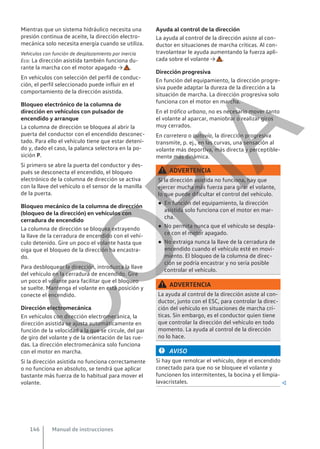 Mientras que un sistema hidráulico necesita una
presión continua de aceite, la dirección electro-
mecánica solo necesita energía cuando se utiliza.
Vehículos con función de desplazamiento por inercia
Eco: La dirección asistida también funciona du-
rante la marcha con el motor apagado → .
En vehículos con selección del perfil de conduc-
ción, el perfil seleccionado puede influir en el
comportamiento de la dirección asistida.
Bloqueo electrónico de la columna de
dirección en vehículos con pulsador de
encendido y arranque
La columna de dirección se bloquea al abrir la
puerta del conductor con el encendido desconec-
tado. Para ello el vehículo tiene que estar deteni-
do y, dado el caso, la palanca selectora en la po-
sición P.
Si primero se abre la puerta del conductor y des-
pués se desconecta el encendido, el bloqueo
electrónico de la columna de dirección se activa
con la llave del vehículo o el sensor de la manilla
de la puerta.
Bloqueo mecánico de la columna de dirección
(bloqueo de la dirección) en vehículos con
cerradura de encendido
La columna de dirección se bloquea extrayendo
la llave de la cerradura de encendido con el vehí-
culo detenido. Gire un poco el volante hasta que
oiga que el bloqueo de la dirección ha encastra-
do.
Para desbloquear la dirección, introduzca la llave
del vehículo en la cerradura de encendido. Gire
un poco el volante para facilitar que el bloqueo
se suelte. Mantenga el volante en esta posición y
conecte el encendido.
Dirección electromecánica
En vehículos con dirección electromecánica, la
dirección asistida se ajusta automáticamente en
función de la velocidad a la que se circule, del par
de giro del volante y de la orientación de las rue-
das. La dirección electromecánica solo funciona
con el motor en marcha.
Si la dirección asistida no funciona correctamente
o no funciona en absoluto, se tendrá que aplicar
bastante más fuerza de lo habitual para mover el
volante.
Ayuda al control de la dirección
La ayuda al control de la dirección asiste al con-
ductor en situaciones de marcha críticas. Al con-
travolantear le ayuda aumentando la fuerza apli-
cada sobre el volante → .
Dirección progresiva
En función del equipamiento, la dirección progre-
siva puede adaptar la dureza de la dirección a la
situación de marcha. La dirección progresiva solo
funciona con el motor en marcha.
En el tráfico urbano, no es necesario mover tanto
el volante al aparcar, maniobrar o realizar giros
muy cerrados.
En carretera o autovía, la dirección progresiva
transmite, p. ej., en las curvas, una sensación al
volante más deportiva, más directa y perceptible-
mente más dinámica.
ADVERTENCIA
Si la dirección asistida no funciona, hay que
ejercer mucha más fuerza para girar el volante,
lo que puede dificultar el control del vehículo.
● En función del equipamiento, la dirección
asistida solo funciona con el motor en mar-
cha.
● No permita nunca que el vehículo se despla-
ce con el motor apagado.
● No extraiga nunca la llave de la cerradura de
encendido cuando el vehículo esté en movi-
miento. El bloqueo de la columna de direc-
ción se podría encastrar y no sería posible
controlar el vehículo.
ADVERTENCIA
La ayuda al control de la dirección asiste al con-
ductor, junto con el ESC, para controlar la direc-
ción del vehículo en situaciones de marcha crí-
ticas. Sin embargo, es el conductor quien tiene
que controlar la dirección del vehículo en todo
momento. La ayuda al control de la dirección
no lo hace.
AVISO
Si hay que remolcar el vehículo, deje el encendido
conectado para que no se bloquee el volante y
funcionen los intermitentes, la bocina y el limpia-
lavacristales. 
Manual de instrucciones
146
C
O
P
I
A
 