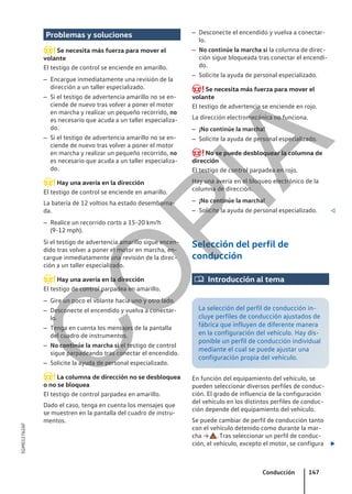 Problemas y soluciones
Se necesita más fuerza para mover el
volante
El testigo de control se enciende en amarillo.
– Encargue inmediatamente una revisión de la
dirección a un taller especializado.
– Si el testigo de advertencia amarillo no se en-
ciende de nuevo tras volver a poner el motor
en marcha y realizar un pequeño recorrido, no
es necesario que acuda a un taller especializa-
do.
– Si el testigo de advertencia amarillo no se en-
ciende de nuevo tras volver a poner el motor
en marcha y realizar un pequeño recorrido, no
es necesario que acuda a un taller especializa-
do.
Hay una avería en la dirección
El testigo de control se enciende en amarillo.
La batería de 12 voltios ha estado desemborna-
da.
– Realice un recorrido corto a 15-20 km/h
(9-12 mph).
Si el testigo de advertencia amarillo sigue encen-
dido tras volver a poner el motor en marcha, en-
cargue inmediatamente una revisión de la direc-
ción a un taller especializado.
Hay una avería en la dirección
El testigo de control parpadea en amarillo.
– Gire un poco el volante hacia uno y otro lado.
– Desconecte el encendido y vuelva a conectar-
lo.
– Tenga en cuenta los mensajes de la pantalla
del cuadro de instrumentos.
– No continúe la marcha si el testigo de control
sigue parpadeando tras conectar el encendido.
– Solicite la ayuda de personal especializado.
La columna de dirección no se desbloquea
o no se bloquea
El testigo de control parpadea en amarillo.
Dado el caso, tenga en cuenta los mensajes que
se muestren en la pantalla del cuadro de instru-
mentos.
– Desconecte el encendido y vuelva a conectar-
lo.
– No continúe la marcha si la columna de direc-
ción sigue bloqueada tras conectar el encendi-
do.
– Solicite la ayuda de personal especializado.
Se necesita más fuerza para mover el
volante
El testigo de advertencia se enciende en rojo.
La dirección electromecánica no funciona.
– ¡No continúe la marcha!
– Solicite la ayuda de personal especializado.
No se puede desbloquear la columna de
dirección
El testigo de control parpadea en rojo.
Hay una avería en el bloqueo electrónico de la
columna de dirección.
– ¡No continúe la marcha!
– Solicite la ayuda de personal especializado. 
Selección del perfil de
conducción
 Introducción al tema
La selección del perfil de conducción in-
cluye perfiles de conducción ajustados de
fábrica que influyen de diferente manera
en la configuración del vehículo. Hay dis-
ponible un perfil de conducción individual
mediante el cual se puede ajustar una
configuración propia del vehículo.
En función del equipamiento del vehículo, se
pueden seleccionar diversos perfiles de conduc-
ción. El grado de influencia de la configuración
del vehículo en los distintos perfiles de conduc-
ción depende del equipamiento del vehículo.
Se puede cambiar de perfil de conducción tanto
con el vehículo detenido como durante la mar-
cha → . Tras seleccionar un perfil de conduc-
ción, el vehículo, excepto el motor, se configura 
Conducción 147
5GM012762AF
C
O
P
I
A
 