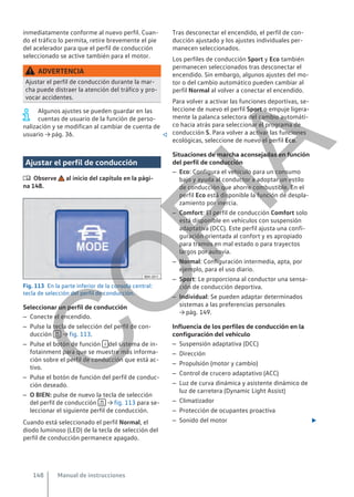 inmediatamente conforme al nuevo perfil. Cuan-
do el tráfico lo permita, retire brevemente el pie
del acelerador para que el perfil de conducción
seleccionado se active también para el motor.
ADVERTENCIA
Ajustar el perfil de conducción durante la mar-
cha puede distraer la atención del tráfico y pro-
vocar accidentes.
Algunos ajustes se pueden guardar en las
cuentas de usuario de la función de perso-
nalización y se modifican al cambiar de cuenta de
usuario → pág. 36. 
Ajustar el perfil de conducción
 Observe al inicio del capítulo en la pági-
na 148.
Fig. 113 En la parte inferior de la consola central:
tecla de selección del perfil de conducción.
Seleccionar un perfil de conducción
– Conecte el encendido.
– Pulse la tecla de selección del perfil de con-
ducción  → fig. 113.
– Pulse el botón de función  del sistema de in-
fotainment para que se muestre más informa-
ción sobre el perfil de conducción que está ac-
tivo.
– Pulse el botón de función del perfil de conduc-
ción deseado.
– O BIEN: pulse de nuevo la tecla de selección
del perfil de conducción  → fig. 113 para se-
leccionar el siguiente perfil de conducción.
Cuando está seleccionado el perfil Normal, el
diodo luminoso (LED) de la tecla de selección del
perfil de conducción permanece apagado.
Tras desconectar el encendido, el perfil de con-
ducción ajustado y los ajustes individuales per-
manecen seleccionados.
Los perfiles de conducción Sport y Eco también
permanecen seleccionados tras desconectar el
encendido. Sin embargo, algunos ajustes del mo-
tor o del cambio automático pueden cambiar al
perfil Normal al volver a conectar el encendido.
Para volver a activar las funciones deportivas, se-
leccione de nuevo el perfil Sport o empuje ligera-
mente la palanca selectora del cambio automáti-
co hacia atrás para seleccionar el programa de
conducción S. Para volver a activar las funciones
ecológicas, seleccione de nuevo el perfil Eco.
Situaciones de marcha aconsejadas en función
del perfil de conducción
– Eco: Configura el vehículo para un consumo
bajo y ayuda al conductor a adoptar un estilo
de conducción que ahorre combustible. En el
perfil Eco está disponible la función de despla-
zamiento por inercia.
– Comfort: El perfil de conducción Comfort solo
está disponible en vehículos con suspensión
adaptativa (DCC). Este perfil ajusta una confi-
guración orientada al confort y es apropiado
para tramos en mal estado o para trayectos
largos por autovía.
– Normal: Configuración intermedia, apta, por
ejemplo, para el uso diario.
– Sport: Le proporciona al conductor una sensa-
ción de conducción deportiva.
– Individual: Se pueden adaptar determinados
sistemas a las preferencias personales
→ pág. 149.
Influencia de los perfiles de conducción en la
configuración del vehículo
– Suspensión adaptativa (DCC)
– Dirección
– Propulsión (motor y cambio)
– Control de crucero adaptativo (ACC)
– Luz de curva dinámica y asistente dinámico de
luz de carretera (Dynamic Light Assist)
– Climatizador
– Protección de ocupantes proactiva
– Sonido del motor 
Manual de instrucciones
148
C
O
P
I
A
 