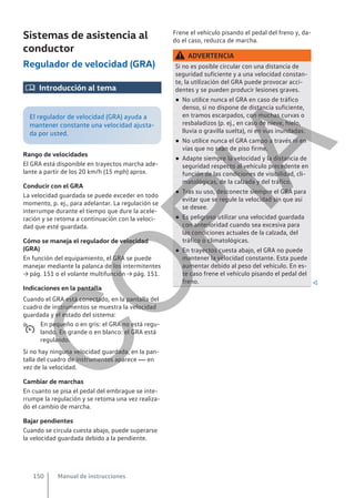 Sistemas de asistencia al
conductor
Regulador de velocidad (GRA)
 Introducción al tema
El regulador de velocidad (GRA) ayuda a
mantener constante una velocidad ajusta-
da por usted.
Rango de velocidades
El GRA está disponible en trayectos marcha ade-
lante a partir de los 20 km/h (15 mph) aprox.
Conducir con el GRA
La velocidad guardada se puede exceder en todo
momento, p. ej., para adelantar. La regulación se
interrumpe durante el tiempo que dure la acele-
ración y se retoma a continuación con la veloci-
dad que esté guardada.
Cómo se maneja el regulador de velocidad
(GRA)
En función del equipamiento, el GRA se puede
manejar mediante la palanca de los intermitentes
→ pág. 151 o el volante multifunción → pág. 151.
Indicaciones en la pantalla
Cuando el GRA está conectado, en la pantalla del
cuadro de instrumentos se muestra la velocidad
guardada y el estado del sistema:
En pequeño o en gris: el GRA no está regu-
lando. En grande o en blanco: el GRA está
regulando.
Si no hay ninguna velocidad guardada, en la pan-
talla del cuadro de instrumentos aparece  en
vez de la velocidad.
Cambiar de marchas
En cuanto se pisa el pedal del embrague se inte-
rrumpe la regulación y se retoma una vez realiza-
do el cambio de marcha.
Bajar pendientes
Cuando se circula cuesta abajo, puede superarse
la velocidad guardada debido a la pendiente.

Frene el vehículo pisando el pedal del freno y, da-
do el caso, reduzca de marcha.
ADVERTENCIA
Si no es posible circular con una distancia de
seguridad suficiente y a una velocidad constan-
te, la utilización del GRA puede provocar acci-
dentes y se pueden producir lesiones graves.
● No utilice nunca el GRA en caso de tráfico
denso, si no dispone de distancia suficiente,
en tramos escarpados, con muchas curvas o
resbaladizos (p. ej., en caso de nieve, hielo,
lluvia o gravilla suelta), ni en vías inundadas.
● No utilice nunca el GRA campo a través ni en
vías que no sean de piso firme.
● Adapte siempre la velocidad y la distancia de
seguridad respecto al vehículo precedente en
función de las condiciones de visibilidad, cli-
matológicas, de la calzada y del tráfico.
● Tras su uso, desconecte siempre el GRA para
evitar que se regule la velocidad sin que así
se desee.
● Es peligroso utilizar una velocidad guardada
con anterioridad cuando sea excesiva para
las condiciones actuales de la calzada, del
tráfico o climatológicas.
● En trayectos cuesta abajo, el GRA no puede
mantener la velocidad constante. Esta puede
aumentar debido al peso del vehículo. En es-
te caso frene el vehículo pisando el pedal del
freno. 
Manual de instrucciones
150
C
O
P
I
A
 