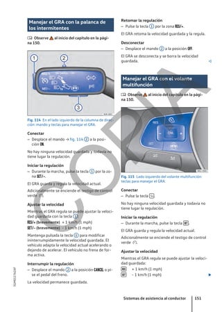 Manejar el GRA con la palanca de
los intermitentes
 Observe al inicio del capítulo en la pági-
na 150.
Fig. 114 En el lado izquierdo de la columna de direc-
ción: mando y teclas para manejar el GRA.
Conectar
– Desplace el mando → fig. 114 2 a la posi-
ción .
No hay ninguna velocidad guardada y todavía no
tiene lugar la regulación.
Iniciar la regulación
– Durante la marcha, pulse la tecla 1 por la zo-
na .
El GRA guarda y regula la velocidad actual.
Adicionalmente se enciende el testigo de control
verde .
Ajustar la velocidad
Mientras el GRA regula se puede ajustar la veloci-
dad guardada con la tecla 1 :
+ 1 km/h (1 mph)
- 1 km/h (1 mph)
Mantenga pulsada la tecla 1 para modificar
ininterrumpidamente la velocidad guardada. El
vehículo adapta la velocidad actual acelerando o
dejando de acelerar. El vehículo no frena de for-
ma activa.
Interrumpir la regulación
– Desplace el mando 2 a la posición  o pi-
se el pedal del freno.
La velocidad permanece guardada.
 (brevemente)
 (brevemente)
Retomar la regulación
– Pulse la tecla 1 por la zona .
El GRA retoma la velocidad guardada y la regula.
Desconectar
– Desplace el mando 2 a la posición .
El GRA se desconecta y se borra la velocidad
guardada. 
Manejar el GRA con el volante
multifunción
 Observe al inicio del capítulo en la pági-
na 150.
Fig. 115 Lado izquierdo del volante multifunción:
teclas para manejar el GRA.
Conectar
– Pulse la tecla  .
No hay ninguna velocidad guardada y todavía no
tiene lugar la regulación.
Iniciar la regulación
– Durante la marcha, pulse la tecla  .
El GRA guarda y regula la velocidad actual.
Adicionalmente se enciende el testigo de control
verde .
Ajustar la velocidad
Mientras el GRA regula se puede ajustar la veloci-
dad guardada:
+ 1 km/h (1 mph)
- 1 km/h (1 mph) 


Sistemas de asistencia al conductor 151
5GM012762AF
C
O
P
I
A
 