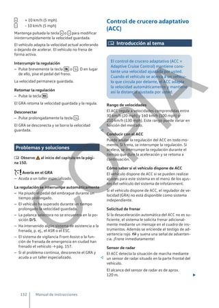 + 10 km/h (5 mph)
- 10 km/h (5 mph)
Mantenga pulsada la tecla  o  para modificar
ininterrumpidamente la velocidad guardada.
El vehículo adapta la velocidad actual acelerando
o dejando de acelerar. El vehículo no frena de
forma activa.
Interrumpir la regulación
– Pulse brevemente la tecla  o  . O en lugar
de ello, pise el pedal del freno.
La velocidad permanece guardada.
Retomar la regulación
– Pulse la tecla  .
El GRA retoma la velocidad guardada y la regula.
Desconectar
– Pulse prolongadamente la tecla  .
El GRA se desconecta y se borra la velocidad
guardada. 
Problemas y soluciones
 Observe al inicio del capítulo en la pági-
na 150.
Avería en el GRA
– Acuda a un taller especializado.
La regulación se interrumpe automáticamente
– Ha pisado el pedal del embrague durante un
tiempo prolongado.
– El vehículo ha superado durante un tiempo
prolongado la velocidad guardada.
– La palanca selectora no se encuentra en la po-
sición D/S.
– Ha intervenido algún sistema de asistencia a la
frenada, p. ej., el ASR o el ESC.
– El sistema de vigilancia Front Assist o la fun-
ción de frenada de emergencia en ciudad han
frenado el vehículo → pág. 157.
– Si el problema continúa, desconecte el GRA y
acuda a un taller especializado. 


Control de crucero adaptativo
(ACC)
 Introducción al tema
El control de crucero adaptativo (ACC =
Adaptive Cruise Control) mantiene cons-
tante una velocidad ajustada por usted.
Cuando el vehículo se acerca a un vehícu-
lo que circula por delante, el ACC adapta
la velocidad automáticamente y mantiene
así la distancia ajustada por usted.
Rango de velocidades
El ACC regula a velocidades comprendidas entre
30 km/h (20 mph) y 160 km/h (100 mph) o
210 km/h (130 mph). Este rango puede variar en
función del mercado.
Conducir con el ACC
Puede anular la regulación del ACC en todo mo-
mento. Si frena, se interrumpe la regulación. Si
acelera, se interrumpe la regulación durante el
tiempo que dure la aceleración y se retoma a
continuación.
Cómo saber si el vehículo dispone de ACC
El vehículo dispone de ACC si se pueden realizar
ajustes para este sistema en el menú de los ajus-
tes del vehículo del sistema de infotainment.
Si el vehículo dispone de ACC, el regulador de ve-
locidad (GRA) no está disponible como sistema
independiente.
Solicitud de frenar
Si la desaceleración automática del ACC no es su-
ficiente, el sistema le solicita frenar adicional-
mente mediante un mensaje en el cuadro de ins-
trumentos. Además se enciende el testigo de ad-
vertencia rojo  y suena una señal de adverten-
cia. ¡Frene inmediatamente!
Sensor de radar
El ACC detecta la situación de marcha mediante
un sensor de radar situado en la parte frontal del
vehículo.
El alcance del sensor de radar es de aprox.
120 m. 
Manual de instrucciones
152
C
O
P
I
A
 