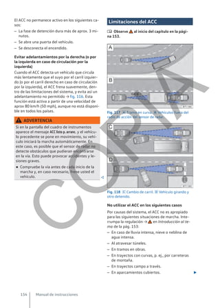 El ACC no permanece activo en los siguientes ca-
sos:
– La fase de detención dura más de aprox. 3 mi-
nutos.
– Se abre una puerta del vehículo.
– Se desconecta el encendido.
Evitar adelantamientos por la derecha (o por
la izquierda en caso de circulación por la
izquierda)
Cuando el ACC detecta un vehículo que circula
más lentamente que el suyo por el carril izquier-
do (o por el carril derecho en caso de circulación
por la izquierda), el ACC frena suavemente, den-
tro de las limitaciones del sistema, y evita así un
adelantamiento no permitido → fig. 116. Esta
función está activa a partir de una velocidad de
aprox 80 km/h (50 mph), aunque no está disponi-
ble en todos los países.
ADVERTENCIA
Si en la pantalla del cuadro de instrumentos
aparece el mensaje ACC listo p. arranc. y el vehícu-
lo precedente se pone en movimiento, su vehí-
culo iniciará la marcha automáticamente. En
este caso, es posible que el sensor de radar no
detecte obstáculos que pudieran encontrarse
en la vía. Esto puede provocar accidentes y le-
siones graves.
● Compruebe la vía antes de cada inicio de la
marcha y, en caso necesario, frene usted el
vehículo. 
Limitaciones del ACC
 Observe al inicio del capítulo en la pági-
na 153.
Fig. 117  Tramo en curva.  Vehículos fuera del
radio de acción del sensor de radar.
Fig. 118  Cambio de carril.  Vehículo girando y
otro detenido.
No utilizar el ACC en los siguientes casos
Por causas del sistema, el ACC no es apropiado
para las siguientes situaciones de marcha. Inte-
rrumpa la regulación → en Introducción al te-
ma de la pág. 153:
– En caso de lluvia intensa, nieve o neblina de
agua intensa.
– Al atravesar túneles.
– En tramos en obras.
– En trayectos con curvas, p. ej., por carreteras
de montaña.
– En trayectos campo a través.
– En aparcamientos cubiertos. 
Manual de instrucciones
154
C
O
P
I
A
 