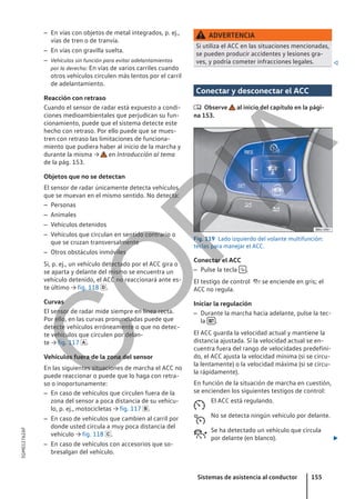 – En vías con objetos de metal integrados, p. ej.,
vías de tren o de tranvía.
– En vías con gravilla suelta.
– Vehículos sin función para evitar adelantamientos
por la derecha: En vías de varios carriles cuando
otros vehículos circulen más lentos por el carril
de adelantamiento.
Reacción con retraso
Cuando el sensor de radar está expuesto a condi-
ciones medioambientales que perjudican su fun-
cionamiento, puede que el sistema detecte este
hecho con retraso. Por ello puede que se mues-
tren con retraso las limitaciones de funciona-
miento que pudiera haber al inicio de la marcha y
durante la misma → en Introducción al tema
de la pág. 153.
Objetos que no se detectan
El sensor de radar únicamente detecta vehículos
que se muevan en el mismo sentido. No detecta:
– Personas
– Animales
– Vehículos detenidos
– Vehículos que circulan en sentido contrario o
que se cruzan transversalmente
– Otros obstáculos inmóviles
Si, p. ej., un vehículo detectado por el ACC gira o
se aparta y delante del mismo se encuentra un
vehículo detenido, el ACC no reaccionará ante es-
te último → fig. 118 .
Curvas
El sensor de radar mide siempre en línea recta.
Por ello, en las curvas pronunciadas puede que
detecte vehículos erróneamente o que no detec-
te vehículos que circulen por delan-
te → fig. 117 .
Vehículos fuera de la zona del sensor
En las siguientes situaciones de marcha el ACC no
puede reaccionar o puede que lo haga con retra-
so o inoportunamente:
– En caso de vehículos que circulen fuera de la
zona del sensor a poca distancia de su vehícu-
lo, p. ej., motocicletas → fig. 117 .
– En caso de vehículos que cambien al carril por
donde usted circula a muy poca distancia del
vehículo → fig. 118 .
– En caso de vehículos con accesorios que so-
bresalgan del vehículo.
ADVERTENCIA
Si utiliza el ACC en las situaciones mencionadas,
se pueden producir accidentes y lesiones gra-
ves, y podría cometer infracciones legales. 
Conectar y desconectar el ACC
 Observe al inicio del capítulo en la pági-
na 153.
Fig. 119 Lado izquierdo del volante multifunción:
teclas para manejar el ACC.
Conectar el ACC
– Pulse la tecla  .
El testigo de control  se enciende en gris; el
ACC no regula.
Iniciar la regulación
– Durante la marcha hacia adelante, pulse la tec-
la  .
El ACC guarda la velocidad actual y mantiene la
distancia ajustada. Si la velocidad actual se en-
cuentra fuera del rango de velocidades predefini-
do, el ACC ajusta la velocidad mínima (si se circu-
la lentamente) o la velocidad máxima (si se circu-
la rápidamente).
En función de la situación de marcha en cuestión,
se encienden los siguientes testigos de control:
El ACC está regulando.
No se detecta ningún vehículo por delante.
Se ha detectado un vehículo que circula
por delante (en blanco). 



Sistemas de asistencia al conductor 155
5GM012762AF
C
O
P
I
A
 
