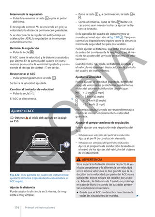 Interrumpir la regulación
– Pulse brevemente la tecla  o pise el pedal
del freno.
El testigo de control  se enciende en gris; la
velocidad y la distancia permanecen guardadas.
Si se desconecta la regulación antipatinaje en
aceleración (ASR), la regulación se interrumpe
automáticamente.
Retomar la regulación
– Pulse la tecla  .
El ACC toma la velocidad y la distancia ajustadas
por último. En la pantalla del cuadro de instru-
mentos se muestra la velocidad ajustada y se en-
ciende el testigo de control  en verde.
Desconectar el ACC
– Pulse prolongadamente la tecla  .
Se borra la velocidad ajustada.
Cambiar al limitador de velocidad
– Pulse la tecla  .
El ACC se desconecta. 
Ajustar el ACC
 Observe al inicio del capítulo en la pági-
na 153.
Fig. 120 En la pantalla del cuadro de instrumentos:
ajustar la distancia (representación esquemática, el
ACC regula).
Ajustar la distancia
Puede ajustar la distancia en 5 niveles, de muy
corta a muy amplia:
– Pulse la tecla  y, a continuación, la tecla  o
 .
– Como alternativa, pulse la tecla  tantas ve-
ces como sean necesarias hasta ajustar la dis-
tancia deseada.
En la pantalla del cuadro de instrumentos se
muestra el nivel ajustado → fig. 120 1 . Tenga en
cuenta las disposiciones legales sobre la distancia
mínima de seguridad del país en cuestión.
Puede ajustar la distancia, que debe estar ajusta-
da antes del comienzo de la regulación, en el me-
nú de los ajustes del vehículo del sistema de info-
tainment.
Cuando el ACC no regula, la distancia ajustada y
el vehículo no aparecen destacados en la pantalla
del cuadro de instrumentos.
Ajustar la velocidad
Puede ajustar la velocidad guardada, dentro del
rango de velocidades predefinido, mediante las
teclas del volante multifunción como sigue:
+ 1 km/h (1 mph)
- 1 km/h (1 mph)
+ 10 km/h (5 mph)
- 10 km/h (5 mph)
Mantenga pulsada la tecla correspondiente para
modificar ininterrumpidamente la velocidad
guardada.
Ajustar el comportamiento de regulación
Puede ajustar una regulación más deportiva del
ACC:
– Vehículos con selección del perfil de conducción:
Ajuste el perfil de conducción deseado.
– Vehículos sin selección del perfil de conducción:
Ajuste el programa de conducción deseado en
el menú de los ajustes del vehículo del sistema
de infotainment.
ADVERTENCIA
Si se supera la distancia mínima respecto al ve-
hículo precedente y la diferencia de velocidad
entre ambos vehículos es tan grande que la re-
ducción de la velocidad por parte del ACC no es
suficiente, existe peligro de colisión por alcan-
ce. Además, la distancia de frenado se prolonga
en caso de lluvia y cuando las calzadas presen-
tan condiciones invernales.
● Puede que el ACC no detecte correctamente
todas las situaciones de marcha. 




Manual de instrucciones
156
C
O
P
I
A
 