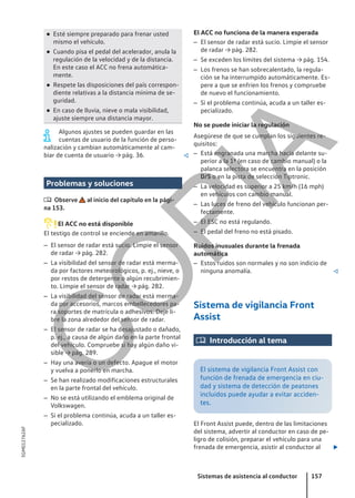 ● Esté siempre preparado para frenar usted
mismo el vehículo.
● Cuando pisa el pedal del acelerador, anula la
regulación de la velocidad y de la distancia.
En este caso el ACC no frena automática-
mente.
● Respete las disposiciones del país correspon-
diente relativas a la distancia mínima de se-
guridad.
● En caso de lluvia, nieve o mala visibilidad,
ajuste siempre una distancia mayor.
Algunos ajustes se pueden guardar en las
cuentas de usuario de la función de perso-
nalización y cambian automáticamente al cam-
biar de cuenta de usuario → pág. 36. 
Problemas y soluciones
 Observe al inicio del capítulo en la pági-
na 153.
El ACC no está disponible
El testigo de control se enciende en amarillo.
– El sensor de radar está sucio. Limpie el sensor
de radar → pág. 282.
– La visibilidad del sensor de radar está merma-
da por factores meteorológicos, p. ej., nieve, o
por restos de detergente o algún recubrimien-
to. Limpie el sensor de radar → pág. 282.
– La visibilidad del sensor de radar está merma-
da por accesorios, marcos embellecedores pa-
ra soportes de matrícula o adhesivos. Deje li-
bre la zona alrededor del sensor de radar.
– El sensor de radar se ha desajustado o dañado,
p. ej., a causa de algún daño en la parte frontal
del vehículo. Compruebe si hay algún daño vi-
sible → pág. 289.
– Hay una avería o un defecto. Apague el motor
y vuelva a ponerlo en marcha.
– Se han realizado modificaciones estructurales
en la parte frontal del vehículo.
– No se está utilizando el emblema original de
Volkswagen.
– Si el problema continúa, acuda a un taller es-
pecializado.
El ACC no funciona de la manera esperada
– El sensor de radar está sucio. Limpie el sensor
de radar → pág. 282.
– Se exceden los límites del sistema → pág. 154.
– Los frenos se han sobrecalentado, la regula-
ción se ha interrumpido automáticamente. Es-
pere a que se enfríen los frenos y compruebe
de nuevo el funcionamiento.
– Si el problema continúa, acuda a un taller es-
pecializado.
No se puede iniciar la regulación
Asegúrese de que se cumplan los siguientes re-
quisitos:
– Está engranada una marcha hacia delante su-
perior a la 1ª (en caso de cambio manual) o la
palanca selectora se encuentra en la posición
D/S o en la pista de selección Tiptronic.
– La velocidad es superior a 25 km/h (16 mph)
en vehículos con cambio manual.
– Las luces de freno del vehículo funcionan per-
fectamente.
– El ESC no está regulando.
– El pedal del freno no está pisado.
Ruidos inusuales durante la frenada
automática
– Estos ruidos son normales y no son indicio de
ninguna anomalía. 
Sistema de vigilancia Front
Assist
 Introducción al tema
El sistema de vigilancia Front Assist con
función de frenada de emergencia en ciu-
dad y sistema de detección de peatones
incluidos puede ayudar a evitar acciden-
tes.
El Front Assist puede, dentro de las limitaciones
del sistema, advertir al conductor en caso de pe-
ligro de colisión, preparar el vehículo para una
frenada de emergencia, asistir al conductor al 
Sistemas de asistencia al conductor 157
5GM012762AF
C
O
P
I
A
 
