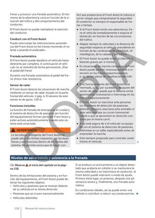 frenar y provocar una frenada automática. El mo-
mento de la advertencia varía en función de la si-
tuación del tráfico y del comportamiento del
conductor.
El Front Assist no puede reemplazar la atención
del conductor.
Conducir con el Front Assist
Puede interrumpir las intervenciones automáti-
cas del Front Assist en los frenos moviendo el vo-
lante o pisando el acelerador.
Frenada automática
El Front Assist puede decelerar el vehículo hasta
detenerlo por completo. A continuación el vehí-
culo no se retendrá de forma permanente. ¡Pise
el pedal del freno!
Durante una frenada automática el pedal del fre-
no ofrece más resistencia.
Sensor de radar
El Front Assist detecta las situaciones de marcha
mediante un sensor de radar situado en la parte
frontal del vehículo → pág. 6. El alcance de este
sensor es de aprox. 120 m.
Funciones incluidas
La función de frenada de emergencia en ciudad y
el sistema de detección de peatones (en función
del equipamiento) forman parte del Front Assist y
están activos automáticamente cuando este sis-
tema está conectado.
ADVERTENCIA
La tecnología inteligente del Front Assist no
puede salvar los límites impuestos por las leyes
físicas y solo funciona dentro de los límites del
sistema. No permita nunca que el mayor con-
fort que proporciona el Front Assist le induzca a
correr riesgos que comprometan la seguridad.
El conductor es siempre el responsable de fre-
nar a tiempo.
● Si el Front Assist emite una advertencia, fre-
ne el vehículo inmediatamente o esquive el
obstáculo, en función de las circunstancias
del tráfico.
● Adapte siempre la velocidad y la distancia de
seguridad respecto al vehículo precedente en
función de las condiciones de visibilidad, cli-
matológicas, de la calzada y del tráfico.
● El Front Assist no puede evitar accidentes ni
lesiones graves por sí mismo.
● En situaciones de marcha complejas, el Front
Assist puede advertir innecesariamente e in-
tervenir en los frenos inoportunamente,
p. ej., en las isletas de canalización del tráfi-
co.
● Si el funcionamiento del Front Assist está
mermado, p. ej., por suciedad o desajuste del
sensor de radar, puede que el sistema emita
advertencias innecesarias e intervenga en los
frenos inoportunamente.
● El Front Assist no reacciona ante personas
sin el sistema de detección de peatones.
Además, tampoco reacciona ante animales ni
ante vehículos que se crucen transversal-
mente o que se aproximen en dirección con-
traria por el mismo carril.
● Si no está seguro de si el vehículo va equipa-
do con el sistema de detección de peatones,
infórmese en un taller especializado antes de
emprender la marcha.
● Esté siempre preparado para controlar usted
mismo el vehículo. 
Niveles de advertencia y asistencia a la frenada
 Observe al inicio del capítulo en la pági-
na 158.
Dentro de las limitaciones del sistema y en fun-
ción del equipamiento, el Front Assist puede de-
tectar los siguientes objetos:
– Vehículos y peatones que se muevan delante
de su vehículo en la misma dirección
– Peatones que se crucen transversalmente
– Vehículos detenidos
Si se produce un acercamiento a un objeto detec-
tado que acabaría en colisión si se mantuviera la
misma velocidad y no interviniera el conductor, el
Front Assist puede intervenir a modo de ayuda.
Primero tiene lugar un preaviso, después una ad-
vertencia severa y, finalmente, una frenada auto-
mática.
En condiciones ideales, así se puede evitar una
colisión o contribuir a reducir sus consecuencias. 
Manual de instrucciones
158
C
O
P
I
A
 