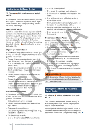 Limitaciones del Front Assist
 Observe al inicio del capítulo en la pági-
na 158.
El Front Assist tiene ciertas limitaciones propias y
está sujeto a los límites impuestos por las leyes
físicas. Por ello, ¡esté siempre atento y, en caso
necesario, intervenga!
Reacción con retraso
Cuando el sensor de radar está expuesto a condi-
ciones medioambientales que perjudican su fun-
cionamiento, puede que el sistema detecte este
hecho con retraso. Por ello, puede que se mues-
tren con retraso las limitaciones de funciona-
miento que pudiera haber al inicio de la marcha y
durante la misma → en Introducción al tema
de la pág. 158.
Objetos que no se detectan
El Front Assist no puede reaccionar, o puede que
lo haga con retraso o inoportunamente, en las si-
guientes situaciones:
– En caso de vehículos que circulen fuera de la
zona del sensor a poca distancia de su vehícu-
lo, p. ej., vehículos que circulen desalineados o
motocicletas.
– En caso de vehículos que cambien al carril por
donde usted circula a muy poca distancia del
vehículo.
– En caso de vehículos con accesorios que so-
bresalgan.
– En caso de vehículos que circulen en sentido
contrario o que se crucen transversalmente.
– En caso de peatones que estén detenidos, que
se aproximen en sentido contrario o que se
muevan en el sentido de la marcha.
Funcionamiento limitado
El Front Assist no puede reaccionar, o puede que
lo haga con retraso o inoportunamente, en las si-
guientes situaciones:
– En trayectos con curvas cerradas.
– En caso de lluvia intensa, nieve o neblina de
agua intensa.
– En aparcamientos cubiertos.
– En vías con objetos de metal integrados, p. ej.,
vías de tren o de tranvía.
– Circulando marcha atrás.
– Si se ha desconectado el ASR manualmente.
– Si el ESC está regulando.
– Si el sensor de radar está sucio o tapado.
– Si varias luces de freno del vehículo están ave-
riadas.
– Si se acelera mucho el vehículo o se pisa el
acelerador a fondo.
– En situaciones de marcha complejas, como en
las isletas de canalización del tráfico.
– En situaciones de tráfico confusas, p. ej., si el
vehículo precedente frena o gira bruscamente.
– Si hay una avería en el sistema de vigilancia
Front Assist.
Desconectar el Front Assist
Por causas inherentes al sistema, el Front Assist
no es apropiado para las siguientes situaciones,
en las que deberá desconectarlo → :
– Si el vehículo circula fuera de la red de carrete-
ras públicas, p. ej., campo a través.
– Si se remolca el vehículo o se carga en otro
medio de transporte.
– Si se tapa temporalmente el sensor de radar
con algún accesorio, p. ej., un faro adicional.
– Si el sensor de radar está averiado.
– Si el sensor de radar ha recibido algún golpe
violento, p. ej., en un accidente por alcance.
– Si el sistema interviene varias veces inoportu-
namente.
ADVERTENCIA
Si no desconecta el Front Assist en las situacio-
nes mencionadas, pueden producirse acciden-
tes y lesiones graves. 
Manejar el sistema de vigilancia
Front Assist
 Observe al inicio del capítulo en la pági-
na 158.
Tras conectar el encendido, el Front Assist y la
función de preaviso (en función del país) se co-
nectan automáticamente.
Volkswagen recomienda dejar el Front Assist, la
advertencia de la distancia y la función de preavi-
so siempre conectados. Excepciones → pág. 160. 
Manual de instrucciones
160
C
O
P
I
A
 