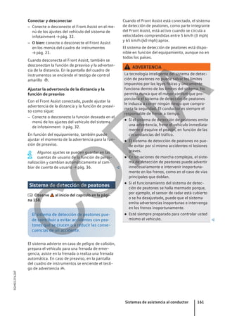 Conectar y desconectar
– Conecte o desconecte el Front Assist en el me-
nú de los ajustes del vehículo del sistema de
infotainment → pág. 32.
– O bien: conecte o desconecte el Front Assist
en los menús del cuadro de instrumentos
→ pág. 21.
Cuando desconecta el Front Assist, también se
desconectan la función de preaviso y la adverten-
cia de la distancia. En la pantalla del cuadro de
instrumentos se enciende el testigo de control
amarillo .
Ajustar la advertencia de la distancia y la
función de preaviso
Con el Front Assist conectado, puede ajustar la
advertencia de la distancia y la función de preavi-
so como sigue:
– Conecte o desconecte la función deseada en el
menú de los ajustes del vehículo del sistema
de infotainment → pág. 32.
En función del equipamiento, también puede
ajustar el momento de la advertencia para la fun-
ción de preaviso.
Algunos ajustes se pueden guardar en las
cuentas de usuario de la función de perso-
nalización y cambian automáticamente al cam-
biar de cuenta de usuario → pág. 36. 
Sistema de detección de peatones
 Observe al inicio del capítulo en la pági-
na 158.
El sistema de detección de peatones pue-
de contribuir a evitar accidentes con pea-
tones que se crucen o a reducir las conse-
cuencias de un accidente.
El sistema advierte en caso de peligro de colisión,
prepara el vehículo para una frenada de emer-
gencia, asiste en la frenada o realiza una frenada
automática. En caso de preaviso, en la pantalla
del cuadro de instrumentos se enciende el testi-
go de advertencia .
Cuando el Front Assist está conectado, el sistema
de detección de peatones, como parte integrante
del Front Assist, está activo cuando se circula a
velocidades comprendidas entre 5 km/h (3 mph)
y 65 km/h (40 mph) aprox.
El sistema de detección de peatones está dispo-
nible en función del equipamiento, aunque no en
todos los países.
ADVERTENCIA
La tecnología inteligente del sistema de detec-
ción de peatones no puede salvar los límites
impuestos por las leyes físicas y únicamente
funciona dentro de los límites del sistema. No
permita nunca que el mayor confort que pro-
porciona el sistema de detección de peatones
le induzca a correr ningún riesgo que compro-
meta la seguridad. El conductor es siempre el
responsable de frenar a tiempo.
● Si el sistema de detección de peatones emite
una advertencia, frene el vehículo inmediata-
mente o esquive el peatón, en función de las
circunstancias del tráfico.
● El sistema de detección de peatones no pue-
de evitar por sí mismo accidentes ni lesiones
graves.
● En situaciones de marcha complejas, el siste-
ma de detección de peatones puede advertir
innecesariamente e intervenir inoportuna-
mente en los frenos, como en el caso de vías
principales que doblan.
● Si el funcionamiento del sistema de detec-
ción de peatones se halla mermado porque,
por ejemplo, el sensor de radar está cubierto
o se ha desajustado, puede que el sistema
emita advertencias inoportunas e intervenga
en los frenos inoportunamente.
● Esté siempre preparado para controlar usted
mismo el vehículo. 
Sistemas de asistencia al conductor 161
5GM012762AF
C
O
P
I
A
 