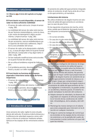 Problemas y soluciones
 Observe al inicio del capítulo en la pági-
na 158.
El Front Assist no está disponible, el sensor de
radar no tiene suficiente visibilidad
– El sensor de radar está sucio. Limpie el sensor
→ pág. 282.
– La visibilidad del sensor de radar está merma-
da por factores meteorológicos, como la nieve,
o por restos de detergente o algún recubri-
miento. Limpie el sensor → pág. 282.
– La visibilidad del sensor de radar está merma-
da por accesorios, marcos embellecedores pa-
ra soportes de matrícula o adhesivos. Deje li-
bre la zona alrededor del sensor.
– El sensor de radar se ha desajustado o dañado,
p. ej., a causa de algún daño en la parte frontal
del vehículo. Compruebe si hay algún daño vi-
sible → pág. 289.
– Se han realizado modificaciones estructurales
en la parte frontal del vehículo.
– No se utiliza el emblema original de Volkswa-
gen.
– Si el problema persiste, desconecte el Front
Assist y acuda a un taller especializado.
El Front Assist no funciona de la manera
esperada o interviene varias veces de forma
inoportuna
– El sensor de radar está sucio. Limpie el sensor
→ pág. 282.
– Se exceden los límites del sistema → pág. 160.
– Si el problema persiste, desconecte el Front
Assist y acuda a un taller especializado. 
Detector de ángulo muerto
 Introducción al tema
Unos sensores de radar vigilan la zona situada
detrás del vehículo. El sistema mide la distancia y
la diferencia de velocidad respecto a otros vehí-
culos e informa al conductor mediante señales
ópticas en los espejos de los retrovisores exterio-
res.
El asistente de salida del aparcamiento integrado
asiste al conductor al salir hacia atrás de un hue-
co de aparcamiento y al maniobrar.
Limitaciones del sistema
No utilice el detector de ángulo muerto con asis-
tente de salida del aparcamiento en carreteras
que no sean de piso firme.
En las siguientes situaciones de marcha, entre
otras, puede que el detector de ángulo muerto
no interprete correctamente la situación del trá-
fico:
– En curvas cerradas.
– En caso de circular entre dos carriles.
– En caso de carriles de diferente anchura.
– En caso de cambios de rasante.
– En caso de condiciones climatológicas adver-
sas.
– En caso de construcciones especiales en los
márgenes, p. ej., vallas protectoras altas o de-
salineadas.
ADVERTENCIA
La tecnología inteligente del detector de ángu-
lo muerto con asistente de salida del aparca-
miento incluido no puede salvar los límites im-
puestos por las leyes físicas y solo funciona
dentro de los límites del sistema. No permita
nunca que el mayor confort que proporciona el
detector de ángulo muerto con asistente de sa-
lida del aparcamiento incluido le induzca a co-
rrer ningún riesgo que comprometa la seguri-
dad. Si se utiliza el detector de ángulo muerto o
el asistente de salida del aparcamiento de for-
ma negligente o involuntaria, se pueden produ-
cir accidentes y lesiones graves. El sistema no
puede reemplazar la atención del conductor.
● Adapte siempre la velocidad y la distancia de
seguridad con respecto al vehículo preceden-
te en función de las condiciones de visibili-
dad, climatológicas, de la calzada y del tráfi-
co.
● Mantenga las manos siempre en el volante
para estar preparado para intervenir en la di-
rección en cualquier momento.
● Tenga en cuenta los testigos de control que
se enciendan en los espejos de los retroviso-
res exteriores y en la pantalla del cuadro de
instrumentos y actúe conforme a lo que indi-
quen los mismos. 
Manual de instrucciones
162
C
O
P
I
A
 