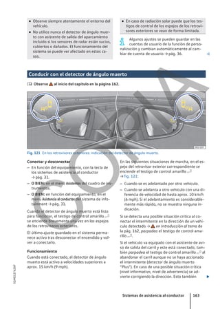 ● Observe siempre atentamente el entorno del
vehículo.
● No utilice nunca el detector de ángulo muer-
to con asistente de salida del aparcamiento
incluido si los sensores de radar están sucios,
cubiertos o dañados. El funcionamiento del
sistema se puede ver afectado en estos ca-
sos.
● En caso de radiación solar puede que los tes-
tigos de control de los espejos de los retrovi-
sores exteriores se vean de forma limitada.
Algunos ajustes se pueden guardar en las
cuentas de usuario de la función de perso-
nalización y cambian automáticamente al cam-
biar de cuenta de usuario → pág. 36. 
Conducir con el detector de ángulo muerto
 Observe al inicio del capítulo en la página 162.
Fig. 121 En los retrovisores exteriores: indicación del detector de ángulo muerto.
Conectar y desconectar
– En función del equipamiento, con la tecla de
los sistemas de asistencia al conductor
→ pág. 31.
– O BIEN: en el menú Asistentes del cuadro de ins-
trumentos.
– O BIEN: en función del equipamiento, en el
menú Asistencia al conductor del sistema de info-
tainment → pág. 31.
Cuando el detector de ángulo muerto está listo
para funcionar, el testigo de control amarillo 
se enciende brevemente una vez en los espejos
de los retrovisores exteriores.
El último ajuste guardado en el sistema perma-
nece activo tras desconectar el encendido y vol-
ver a conectarlo.
Funcionamiento
Cuando está conectado, el detector de ángulo
muerto está activo a velocidades superiores a
aprox. 15 km/h (9 mph).
En las siguientes situaciones de marcha, en el es-
pejo del retrovisor exterior correspondiente se
enciende el testigo de control amarillo 
→ fig. 121:
– Cuando se es adelantado por otro vehículo.
– Cuando se adelanta a otro vehículo con una di-
ferencia de velocidad de hasta aprox. 10 km/h
(6 mph). Si el adelantamiento es considerable-
mente más rápido, no se muestra ninguna in-
dicación.
Si se detecta una posible situación crítica al co-
nectar el intermitente en la dirección de un vehí-
culo detectado → en Introducción al tema de
la pág. 162, parpadea el testigo de control ama-
rillo .
Si el vehículo va equipado con el asistente de avi-
so de salida del carril y este está conectado, tam-
bién parpadea el testigo de control amarillo  al
abandonar el carril aunque no se haya accionado
el intermitente (detector de ángulo muerto
“Plus”). En caso de una posible situación crítica
(nivel informativo, nivel de advertencia) se ad-
vierte corrigiendo la dirección. Esto también 
Sistemas de asistencia al conductor 163
5GM012762AF
C
O
P
I
A
 