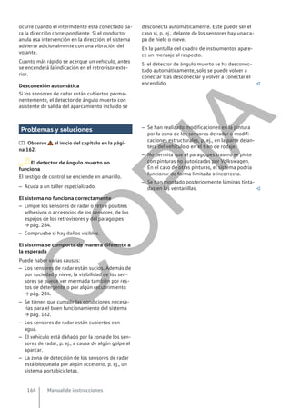 ocurre cuando el intermitente está conectado pa-
ra la dirección correspondiente. Si el conductor
anula esa intervención en la dirección, el sistema
advierte adicionalmente con una vibración del
volante.
Cuanto más rápido se acerque un vehículo, antes
se encenderá la indicación en el retrovisor exte-
rior.
Desconexión automática
Si los sensores de radar están cubiertos perma-
nentemente, el detector de ángulo muerto con
asistente de salida del aparcamiento incluido se
desconecta automáticamente. Este puede ser el
caso si, p. ej., delante de los sensores hay una ca-
pa de hielo o nieve.
En la pantalla del cuadro de instrumentos apare-
ce un mensaje al respecto.
Si el detector de ángulo muerto se ha desconec-
tado automáticamente, solo se puede volver a
conectar tras desconectar y volver a conectar el
encendido. 
Problemas y soluciones
 Observe al inicio del capítulo en la pági-
na 162.
El detector de ángulo muerto no
funciona
El testigo de control se enciende en amarillo.
– Acuda a un taller especializado.
El sistema no funciona correctamente
– Limpie los sensores de radar o retire posibles
adhesivos o accesorios de los sensores, de los
espejos de los retrovisores y del paragolpes
→ pág. 284.
– Compruebe si hay daños visibles.
El sistema se comporta de manera diferente a
la esperada
Puede haber varias causas:
– Los sensores de radar están sucios. Además de
por suciedad y nieve, la visibilidad de los sen-
sores se puede ver mermada también por res-
tos de detergente o por algún recubrimiento
→ pág. 284.
– Se tienen que cumplir las condiciones necesa-
rias para el buen funcionamiento del sistema
→ pág. 162.
– Los sensores de radar están cubiertos con
agua.
– El vehículo está dañado por la zona de los sen-
sores de radar, p. ej., a causa de algún golpe al
aparcar.
– La zona de detección de los sensores de radar
está bloqueada por algún accesorio, p. ej., un
sistema portabicicletas.
– Se han realizado modificaciones en la pintura
por la zona de los sensores de radar o modifi-
caciones estructurales, p. ej., en la parte delan-
tera del vehículo o en el tren de rodaje.
– No permita que el paragolpes trasero se pinte
con pinturas no autorizadas por Volkswagen.
En el caso de otras pinturas, el sistema podría
funcionar de forma limitada o incorrecta.
– Se han montado posteriormente láminas tinta-
das en las ventanillas. 
Manual de instrucciones
164
C
O
P
I
A
 