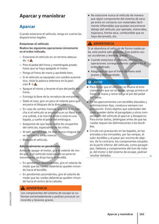 Aparcar y maniobrar
Aparcar
Cuando estacione el vehículo, tenga en cuenta las
disposiciones legales.
Estacionar el vehículo
Realice las siguientes operaciones únicamente
en el orden indicado.
– Estacione el vehículo en un terreno adecua-
do → .
– Pise el pedal del freno y manténgalo pisado
hasta que se haya apagado el motor.
– Ponga el freno de mano y apriételo bien.
– Si el vehículo va equipado con cambio automá-
tico, sitúe la palanca selectora en la posi-
ción P → .
– Apague el motor y levante el pie del pedal del
freno.
– Extraiga la llave de la cerradura de encendido.
– Dado el caso, gire un poco el volante para que
encastre el bloqueo de la dirección.
– En caso de cambio manual, engrane la 1ª mar-
cha si el vehículo se encuentra en un llano o en
una subida, o la marcha atrás si está en una
bajada, y suelte el pedal del embrague.
– Asegúrese de que bajen todos los ocupantes
del vehículo, especialmente los niños.
– Al salir del vehículo, no deje nunca ninguna lla-
ve del mismo en su interior.
– Bloquee el vehículo.
Adicionalmente en pendientes
Antes de apagar el motor, gire el volante de mo-
do que, si el vehículo estacionado se pone en
movimiento, se dirija hacia el bordillo.
– En pendientes descendentes, gire el volante de
modo que las ruedas delanteras queden miran-
do hacia el bordillo.
– En pendientes ascendentes, gire el volante de
modo que las ruedas delanteras queden miran-
do hacia el centro de la calzada.
ADVERTENCIA
Los componentes del sistema de escape se ca-
lientan extremadamente y podrían provocar un
incendio y lesiones graves.
● No estacione nunca el vehículo de manera
que algún componente del sistema de esca-
pe entre en contacto con materiales fácil-
mente inflamables que puedan encontrarse
debajo del vehículo, por ejemplo, matorrales,
hojarasca, hierba seca, combustible que se
haya derramado, etc.
ADVERTENCIA
Si se abandona el vehículo de forma inadecua-
da, este podría salir rodando. Esto podría cau-
sar accidentes y lesiones graves.
● Cuando estacione el vehículo, efectúe las
operaciones correspondientes siempre en el
orden indicado.
● Asegúrese de que el freno de mano esté
puesto y bien apretado.
AVISO
● Para evitar que el vehículo se mueva al esta-
cionarlo sin que así se desee, ponga primero el
freno de mano y retire luego el pie del pedal
del freno.
● En los aparcamientos con bordillos elevados y
delimitaciones fijas, conduzca siempre con
precaución. Estos objetos que sobresalen del
suelo pueden dañar el paragolpes y otros com-
ponentes del vehículo al aparcar y desaparcar.
Para evitar daños, deténgase antes de que las
ruedas toquen las delimitaciones o los bordi-
llos.
● Circule con precaución en las bajadas, en las
entradas a los inmuebles, por las rampas, al
subir bordillos y al pasar por encima de obje-
tos. De lo contrario, los componentes situados
en la parte inferior del vehículo, como paragol-
pes, faldones y componentes del tren de roda-
je, del motor o del sistema de escape, podrían
resultar dañados. 
Aparcar y maniobrar 165
5GM012762AF
C
O
P
I
A
 