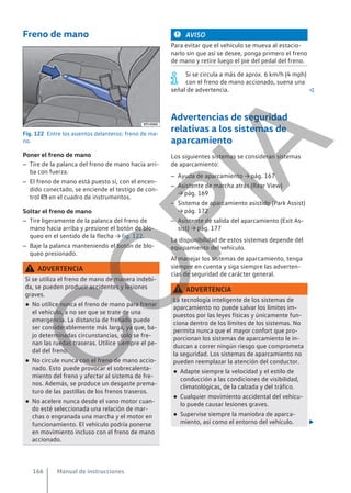 Freno de mano
Fig. 122 Entre los asientos delanteros: freno de ma-
no.
Poner el freno de mano
– Tire de la palanca del freno de mano hacia arri-
ba con fuerza.
– El freno de mano está puesto si, con el encen-
dido conectado, se enciende el testigo de con-
trol  en el cuadro de instrumentos.
Soltar el freno de mano
– Tire ligeramente de la palanca del freno de
mano hacia arriba y presione el botón de blo-
queo en el sentido de la flecha → fig. 122.
– Baje la palanca manteniendo el botón de blo-
queo presionado.
ADVERTENCIA
Si se utiliza el freno de mano de manera indebi-
da, se pueden producir accidentes y lesiones
graves.
● No utilice nunca el freno de mano para frenar
el vehículo, a no ser que se trate de una
emergencia. La distancia de frenado puede
ser considerablemente más larga, ya que, ba-
jo determinadas circunstancias, solo se fre-
nan las ruedas traseras. Utilice siempre el pe-
dal del freno.
● No circule nunca con el freno de mano accio-
nado. Esto puede provocar el sobrecalenta-
miento del freno y afectar al sistema de fre-
nos. Además, se produce un desgaste prema-
turo de las pastillas de los frenos traseros.
● No acelere nunca desde el vano motor cuan-
do esté seleccionada una relación de mar-
chas o engranada una marcha y el motor en
funcionamiento. El vehículo podría ponerse
en movimiento incluso con el freno de mano
accionado.
AVISO
Para evitar que el vehículo se mueva al estacio-
narlo sin que así se desee, ponga primero el freno
de mano y retire luego el pie del pedal del freno.
Si se circula a más de aprox. 6 km/h (4 mph)
con el freno de mano accionado, suena una
señal de advertencia. 
Advertencias de seguridad
relativas a los sistemas de
aparcamiento
Los siguientes sistemas se consideran sistemas
de aparcamiento:
– Ayuda de aparcamiento → pág. 167
– Asistente de marcha atrás (Rear View)
→ pág. 169
– Sistema de aparcamiento asistido (Park Assist)
→ pág. 172
– Asistente de salida del aparcamiento (Exit As-
sist) → pág. 177
La disponibilidad de estos sistemas depende del
equipamiento del vehículo.
Al manejar los sistemas de aparcamiento, tenga
siempre en cuenta y siga siempre las adverten-
cias de seguridad de carácter general.
ADVERTENCIA
La tecnología inteligente de los sistemas de
aparcamiento no puede salvar los límites im-
puestos por las leyes físicas y únicamente fun-
ciona dentro de los límites de los sistemas. No
permita nunca que el mayor confort que pro-
porcionan los sistemas de aparcamiento le in-
duzcan a correr ningún riesgo que comprometa
la seguridad. Los sistemas de aparcamiento no
pueden reemplazar la atención del conductor.
● Adapte siempre la velocidad y el estilo de
conducción a las condiciones de visibilidad,
climatológicas, de la calzada y del tráfico.
● Cualquier movimiento accidental del vehícu-
lo puede causar lesiones graves.
● Supervise siempre la maniobra de aparca-
miento, así como el entorno del vehículo. 
Manual de instrucciones
166
C
O
P
I
A
 