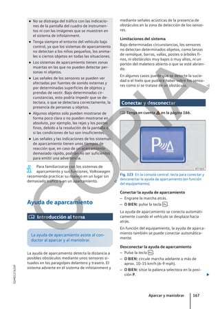 ● No se distraiga del tráfico con las indicacio-
nes de la pantalla del cuadro de instrumen-
tos ni con las imágenes que se muestren en
el sistema de infotainment.
● Tenga siempre el entorno del vehículo bajo
control, ya que los sistemas de aparcamiento
no detectan a los niños pequeños, los anima-
les o ciertos objetos en todas las situaciones.
● Los sistemas de aparcamiento tienen zonas
muertas en las que no pueden detectar per-
sonas ni objetos.
● Las señales de los sensores se pueden ver
afectadas por fuentes de sonido externas y
por determinadas superficies de objetos y
prendas de vestir. Bajo determinadas cir-
cunstancias, esto podría impedir que se de-
tectara, o que se detectara correctamente, la
presencia de personas u objetos.
● Algunos objetos solo pueden mostrarse de
forma poco clara o no pueden mostrarse en
absoluto, por ejemplo, las rejas y los postes
finos, debido a la resolución de la pantalla o
si las condiciones de luz son insuficientes.
● Las señales y las indicaciones de los sistemas
de aparcamiento tienen unos tiempos de
reacción que, en caso de un acercamiento
demasiado rápido, podrían no ser suficientes
para emitir una advertencia.
Para familiarizarse con los sistemas de
aparcamiento y sus funciones, Volkswagen
recomienda practicar su manejo en un lugar sin
demasiado tráfico o en un aparcamiento. 
Ayuda de aparcamiento
 Introducción al tema
La ayuda de aparcamiento asiste al con-
ductor al aparcar y al maniobrar.
La ayuda de aparcamiento detecta la distancia a
posibles obstáculos mediante unos sensores si-
tuados en los paragolpes delantero y trasero. El
sistema advierte en el sistema de infotainment y
mediante señales acústicas de la presencia de
obstáculos en la zona de detección de los senso-
res.
Limitaciones del sistema
Bajo determinadas circunstancias, los sensores
no detectan determinados objetos, como lanzas
de remolque, barras, vallas, postes o árboles fi-
nos, ni obstáculos muy bajos o muy altos, ni un
portón del maletero abierto o que se esté abrien-
do.
En algunos casos puede que se detecte la sucie-
dad o el hielo que pudiera haber sobre los senso-
res como si se tratase de un obstáculo. 
Conectar y desconectar
 Tenga en cuenta en la página 166.
Fig. 123 En la consola central: tecla para conectar y
desconectar la ayuda de aparcamiento (en función
del equipamiento).
Conectar la ayuda de aparcamiento
– Engrane la marcha atrás.
– O BIEN: pulse la tecla  .
La ayuda de aparcamiento se conecta automáti-
camente cuando el vehículo se desplaza hacia
atrás.
En función del equipamiento, la ayuda de aparca-
miento también se puede conectar automática-
mente.
Desconectar la ayuda de aparcamiento
– Pulse la tecla  .
– O BIEN: circule marcha adelante a más de
aprox. 10-15 km/h (6-9 mph).
– O BIEN: sitúe la palanca selectora en la posi-
ción P. 
Aparcar y maniobrar 167
5GM012762AF
C
O
P
I
A
 
