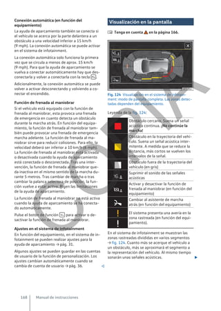 Conexión automática (en función del
equipamiento)
La ayuda de aparcamiento también se conecta si
el vehículo se acerca por la parte delantera a un
obstáculo a una velocidad inferior a 15 km/h
(9 mph). La conexión automática se puede activar
en el sistema de infotainment.
La conexión automática solo funciona la primera
vez que se circula a menos de aprox. 15 km/h
(9 mph). Para que la ayuda de aparcamiento se
vuelva a conectar automáticamente hay que des-
conectarla y volver a conectarla con la tecla  .
Adicionalmente, la conexión automática se puede
volver a activar desconectando y volviendo a co-
nectar el encendido.
Función de frenada al maniobrar
Si el vehículo está equipado con la función de
frenada al maniobrar, esta provoca una frenada
de emergencia en cuanto detecta un obstáculo
durante la marcha atrás. En función del equipa-
miento, la función de frenada al maniobrar tam-
bién puede provocar una frenada de emergencia
marcha adelante. La función de frenada al ma-
niobrar sirve para reducir colisiones. Para ello, la
velocidad deberá ser inferior a 10 km/h (6 mph).
La función de frenada al maniobrar está activada
o desactivada cuando la ayuda de aparcamiento
está conectada o desconectada. Tras una inter-
vención, la función de frenada al maniobrar que-
da inactiva en el mismo sentido de la marcha du-
rante 5 metros. Tras cambiar de marcha o tras
cambiar la palanca selectora de posición, la fun-
ción vuelve a estar activa. Rigen las limitaciones
de la ayuda de aparcamiento.
La función de frenada al maniobrar no está activa
cuando la ayuda de aparcamiento se ha conecta-
do automáticamente.
Pulse el botón de función  para activar o de-
sactivar la función de frenada al maniobrar.
Ajustes en el sistema de infotainment
En función del equipamiento, en el sistema de in-
fotainment se pueden realizar ajustes para la
ayuda de aparcamiento → pág. 31.
Algunos ajustes se pueden guardar en las cuentas
de usuario de la función de personalización. Los
ajustes cambian automáticamente cuando se
cambia de cuenta de usuario → pág. 36. 
Visualización en la pantalla
 Tenga en cuenta en la página 166.
Fig. 124 Visualización en el sistema de infotain-
ment: modo de pantalla completa. Las zonas detec-
tadas dependen del equipamiento.
Leyenda de la fig. 124:

Obstáculo cercano. Suena un señal
acústica continua. ¡No continúe la
marcha!

Obstáculo en la trayectoria del vehí-
culo. Suena un señal acústica inter-
mitente. A medida que se reduce la
distancia, más cortos se vuelven los
intervalos de la señal.

Obstáculo fuera de la trayectoria del
vehículo (en gris)

Suprimir el sonido de las señales
acústicas

Activar y desactivar la función de
frenada al maniobrar (en función del
equipamiento)

Cambiar al asistente de marcha
atrás (en función del equipamiento)
 El sistema presenta una avería en la
zona rastreada (en función del equi-
pamiento).

En el sistema de infotainment se muestran las
zonas rastreadas divididas en varios segmentos
→ fig. 124. Cuanto más se acerque el vehículo a
un obstáculo, más se aproximará el segmento a
la representación del vehículo. Al mismo tiempo
sonarán unas señales acústicas. 
Manual de instrucciones
168
C
O
P
I
A
 