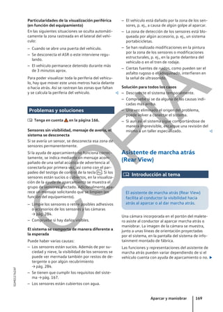 Particularidades de la visualización periférica
(en función del equipamiento)
En las siguientes situaciones se oculta automáti-
camente la zona rastreada en el lateral del vehí-
culo:
– Cuando se abre una puerta del vehículo.
– Se desconecta el ASR o este interviene regu-
lando.
– El vehículo permanece detenido durante más
de 3 minutos aprox.
Para poder visualizar toda la periferia del vehícu-
lo, hay que mover este unos metros hacia delante
o hacia atrás. Así se rastrean las zonas que faltan
y se calcula la periferia del vehículo. 
Problemas y soluciones
 Tenga en cuenta en la página 166.
Sensores sin visibilidad, mensaje de avería, el
sistema se desconecta
Si se avería un sensor, se desconecta esa zona de
sensores permanentemente.
Si la ayuda de aparcamiento no funciona correc-
tamente, se indica mediante un mensaje acom-
pañado de una señal acústica de advertencia al
conectarla por primera vez, así como con el par-
padeo del testigo de control de la tecla  . Si los
sensores están sucios o cubiertos, en la visualiza-
ción de la ayuda de aparcamiento se muestra el
grupo de sensores afectado. Adicionalmente apa-
rece un mensaje solicitando que se limpien (en
función del equipamiento).
– Limpie los sensores o retire posibles adhesivos
o accesorios de los sensores y las cámaras
→ pág. 284.
– Compruebe si hay daños visibles.
El sistema se comporta de manera diferente a
la esperada
Puede haber varias causas:
– Los sensores están sucios. Además de por su-
ciedad y nieve, la visibilidad de los sensores se
puede ver mermada también por restos de de-
tergente o por algún recubrimiento
→ pág. 284.
– Se tienen que cumplir los requisitos del siste-
ma → pág. 167.
– Los sensores están cubiertos con agua.
– El vehículo está dañado por la zona de los sen-
sores, p. ej., a causa de algún golpe al aparcar.
– La zona de detección de los sensores está blo-
queada por algún accesorio, p. ej., un sistema
portabicicletas.
– Se han realizado modificaciones en la pintura
por la zona de los sensores o modificaciones
estructurales, p. ej., en la parte delantera del
vehículo o en el tren de rodaje.
– Ciertas fuentes de ruidos, como pueden ser el
asfalto rugoso o el adoquinado, interfieren en
la señal de ultrasonido.
Solución para todos los casos
– Desconecte el sistema temporalmente.
– Compruebe si se da alguna de las causas indi-
cadas más arriba.
– Una vez eliminado el origen del problema,
puede volver a conectar el sistema.
– Si aun así el sistema sigue comportándose de
manera imprevisible, encargue una revisión del
mismo a un taller especializado. 
Asistente de marcha atrás
(Rear View)
 Introducción al tema
El asistente de marcha atrás (Rear View)
facilita al conductor la visibilidad hacia
atrás al aparcar o al dar marcha atrás.
Una cámara incorporada en el portón del malete-
ro asiste al conductor al aparcar marcha atrás o
maniobrar. La imagen de la cámara se muestra,
junto a unas líneas de orientación proyectadas
por el sistema, en la pantalla del sistema de info-
tainment montado de fábrica.
Las funciones y representaciones del asistente de
marcha atrás pueden variar dependiendo de si el
vehículo cuenta con ayuda de aparcamiento o no. 
Aparcar y maniobrar 169
5GM012762AF
C
O
P
I
A
 