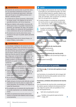 ADVERTENCIA
El asistente de marcha atrás no permite calcu-
lar con precisión la distancia a la que se en-
cuentran los obstáculos (personas, vehículos,
etc.), por lo que su uso podría provocar acci-
dentes y lesiones graves.
● La lente de la cámara aumenta y distorsiona
el campo visual, y los objetos se ven en la
pantalla distintos y de forma imprecisa.
● Algunos objetos solo pueden mostrarse de
forma poco clara o no pueden mostrarse en
absoluto, por ejemplo, las rejas y los postes
finos, debido a la resolución de la pantalla o
si las condiciones de luz son insuficientes.
● El asistente de marcha atrás tiene zonas
muertas en las que no puede captar personas
ni objetos.
● Mantenga la lente de la cámara limpia, sin
nieve ni hielo, y no la cubra.
ADVERTENCIA
La tecnología inteligente del asistente de mar-
cha atrás no puede salvar los límites impuestos
por las leyes físicas y únicamente funciona den-
tro de los límites del sistema. No permita nunca
que el mayor confort que proporciona el asis-
tente de marcha atrás le induzca a correr nin-
gún riesgo que comprometa la seguridad. Si se
utiliza de forma negligente o involuntaria, se
pueden producir accidentes y lesiones graves.
El sistema no puede reemplazar la atención del
conductor.
● Adapte siempre la velocidad y el estilo de
conducción a las condiciones de visibilidad,
climatológicas, de la calzada y del tráfico.
● Supervise siempre la maniobra de aparca-
miento, así como el entorno del vehículo. El
viraje de la parte delantera del vehículo es
mayor que el de la trasera.
● No se distraiga del tráfico con las imágenes
que se muestran en la pantalla.
● Vigile siempre el entorno del vehículo, ya que
el asistente de marcha atrás no capta a los
niños pequeños, los animales y los objetos en
todas las situaciones.
● Es probable que el asistente de marcha atrás
no pueda representar con claridad todas las
zonas.
● Utilice el asistente de marcha atrás única-
mente si el portón del maletero está cerrado
correctamente.
AVISO
● Las imágenes del asistente de marcha atrás en
la pantalla son solo bidimensionales. Por falta
de profundidad espacial, aquellos objetos que
sobresalgan o las cavidades que haya en la cal-
zada, por ejemplo, solo se aprecian con dificul-
tad o no se aprecian en absoluto.
● En determinadas circunstancias, el asistente
de marcha atrás no capta determinados obje-
tos, como barras, vallas, postes o árboles finos,
que podrían dañar el vehículo.
Cuando el emblema de Volkswagen está le-
vantado, no es posible abrir el portón del
maletero. 
Conectar y desconectar
 Observe y al inicio del capítulo en la pá-
gina 170.
Conectar el asistente de marcha atrás
– Engrane la marcha atrás.
– O BIEN: pulse la tecla  .
Desconectar el asistente de marcha atrás
Circule hacia delante a 10-15 km/h (6-9 mph) co-
mo mínimo.
O BIEN: pulse la tecla  . 
Visualización en la pantalla
 Observe y al inicio del capítulo en la pá-
gina 170.
Las funciones y la visualización de la imagen del
asistente de marcha atrás pueden variar en fun-
ción del equipamiento.
Funciones y símbolos del asistente de marcha
atrás
Con el asistente de marcha atrás conectado pue-
de realizar ajustes mediante los botones de fun-
ción. Algunos ajustes solo son posibles en fun-
ción del equipamiento.
Salir de la visualización actual
Cambiar a la ayuda de aparcamiento
→ pág. 167 
x

Manual de instrucciones
170
C
O
P
I
A
 