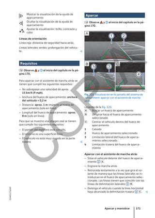 Mostrar la visualización de la ayuda de
aparcamiento
Ocultar la visualización de la ayuda de
aparcamiento
Ajustar la visualización: brillo, contraste y
color
Líneas de orientación
Línea roja: distancia de seguridad hacia atrás.
Líneas laterales verdes: prolongación del vehícu-
lo. 
Requisitos
 Observe y al inicio del capítulo en la pá-
gina 170.
Para aparcar con el asistente de marcha atrás se
tienen que cumplir los siguientes requisitos:
– No sobrepasar una velocidad de aprox.
15 km/h (9 mph).
– Anchura del hueco de aparcamiento: anchura
del vehículo + 0,2 m
– Distancia: aprox. 1 m respecto al hueco de
aparcamiento (solo en línea)
– Longitud del hueco de aparcamiento: aprox.
8 m (solo en línea)
Para que se muestre una imagen real se tienen
que cumplir los siguientes requisitos:
– El portón del maletero está cerrado.
– El entorno es una superficie llana.
– El vehículo no está muy cargado en la parte
trasera. 



Aparcar
 Observe y al inicio del capítulo en la pá-
gina 170.
Fig. 125 Visualización en la pantalla del sistema de
infotainment: aparcar con el asistente de marcha
atrás.
Leyenda de la fig. 125:
Buscar un hueco de aparcamiento
Dirigirse hacia el hueco de aparcamiento
seleccionado
Centrar el vehículo dentro del hueco de
aparcamiento
Calzada
Hueco de aparcamiento seleccionado
Limitación lateral del hueco de aparca-
miento seleccionado
Limitación trasera del hueco de aparca-
miento
Aparcar con el asistente de marcha atrás
– Sitúe el vehículo delante del hueco de aparca-
miento 2 .
– Engrane la marcha atrás.
– Retroceda lentamente a la vez que gira el vo-
lante de manera que las líneas laterales se in-
troduzcan en el hueco de aparcamiento selec-
cionado. Las líneas tienen que coincidir con las
líneas de delimitación laterales 3 .
– Detenga el vehículo cuando la línea horizontal
haya alcanzado la delimitación trasera 4 . 



1
2
3
4
Aparcar y maniobrar 171
5GM012762AF
C
O
P
I
A
 