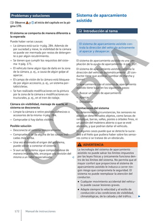 Problemas y soluciones
 Observe y al inicio del capítulo en la pá-
gina 170.
El sistema se comporta de manera diferente a
la esperada
Puede haber varias causas:
– La cámara está sucia → pág. 284. Además de
por suciedad y nieve, la visibilidad de la cámara
se puede ver mermada por restos de detergen-
te o por algún recubrimiento.
– Se tienen que cumplir los requisitos del siste-
ma → pág. 171.
– El vehículo tiene algún tipo de daño en la zona
de la cámara, p. ej., a causa de algún golpe al
aparcar.
– El campo de visión de la cámara está bloquea-
do por algún accesorio, p. ej., un sistema por-
tabicicletas.
– Se han realizado modificaciones en la pintura
por la zona de la cámara o modificaciones es-
tructurales, p. ej., en el tren de rodaje.
Cámara sin visibilidad, mensaje de avería, el
sistema se desconecta
– Limpie la cámara o retire posibles adhesivos o
accesorios de la misma → pág. 284.
– Compruebe si hay daños visibles.
Posible solución
– Desconecte el sistema temporalmente.
– Compruebe si se da alguna de las causas indi-
cadas más arriba.
– Una vez eliminado el origen del problema,
puede volver a conectar el sistema.
– Si aun así el sistema sigue comportándose de
manera imprevisible, encargue una revisión del
mismo a un taller especializado. 
Sistema de aparcamiento
asistido
 Introducción al tema
El sistema de aparcamiento asistido con-
trola la dirección del vehículo activamente
al aparcar y desaparcar.
El sistema de aparcamiento asistido es una am-
pliación de la ayuda de aparcamiento → pág. 167.
El sistema de aparcamiento asistido controla la
dirección del vehículo automáticamente. ¡El con-
ductor tiene que acelerar, cambiar de marcha y
frenar!
El aparcamiento con el sistema de aparcamiento
asistido tiene lugar en los siguientes pasos:
– Buscar un hueco de aparcamiento
– Aparcar
– Desaparcar
Limitaciones del sistema
En determinadas circunstancias, los sensores no
detectan determinados objetos, como lanzas de
remolque, barras, vallas, postes o árboles finos, ni
un portón del maletero abierto o que se esté
abriendo, y que podrían dañar el vehículo.
En algunos casos puede que se detecte la sucie-
dad o el hielo que pudiera haber sobre los senso-
res como si se tratase de un obstáculo.
ADVERTENCIA
La tecnología del sistema de aparcamiento
asistido no puede salvar los límites impuestos
por las leyes físicas y únicamente funciona den-
tro de los límites del sistema. No permita que el
mayor confort que proporciona el sistema de
aparcamiento asistido le induzca a correr nin-
gún riesgo que comprometa la seguridad. El
sistema no puede reemplazar la atención del
conductor.
● Cualquier movimiento accidental del vehícu-
lo puede causar lesiones graves.
● Adapte siempre la velocidad y el estilo de
conducción a las condiciones de visibilidad,
climatológicas, de la calzada y del tráfico. 
Manual de instrucciones
172
C
O
P
I
A
 