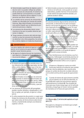 ● Determinadas superficies de objetos y pren-
das de vestir no pueden reflejar las señales
de los sensores de ultrasonido. El sistema no
puede detectar correctamente o no puede
detectar en absoluto dichos objetos ni a las
personas que lleven tales prendas.
● Las señales de los sensores de ultrasonido se
pueden ver afectadas por fuentes de sonido
externas. Bajo determinadas circunstancias,
esto podría impedir que se detectara la pre-
sencia de personas u objetos.
● Los sensores de ultrasonido tienen zonas
muertas en las que no pueden detectar per-
sonas ni objetos.
● Tenga siempre el entorno del vehículo bajo
control, ya que los sensores de ultrasonido
no detectan a los niños pequeños, los anima-
les o ciertos objetos en todas las situaciones.
ADVERTENCIA
Los giros rápidos del volante al aparcar o desa-
parcar con el sistema de aparcamiento asistido
pueden causar lesiones graves.
● No agarre el volante durante las maniobras
para aparcar y desaparcar hasta que el siste-
ma no se lo indique.
AVISO
● El sistema de aparcamiento asistido toma co-
mo referencia los vehículos aparcados, los bor-
dillos y otros objetos. Procure que ni los neu-
máticos ni las llantas resulten dañados al apar-
car. Si fuera necesario, interrumpa oportuna-
mente la maniobra de aparcamiento para evi-
tar daños en el vehículo.
● En determinadas circunstancias, los sensores
de ultrasonido no detectan determinados ob-
jetos, como lanzas de remolque, barras, vallas,
postes o árboles finos, ni un portón del male-
tero abierto o que se esté abriendo, y que po-
drían dañar el vehículo.
● Los sensores de ultrasonido del paragolpes
pueden resultar dañados o desplazados si reci-
ben un golpe, por ejemplo, al aparcar o desa-
parcar.
● Si utiliza equipos de alta presión o a vapor para
limpiar los sensores de ultrasonido, no los apli-
que sobre estos de forma directa salvo breve-
mente y manteniendo siempre una distancia
superior a 10 cm.
● Determinados accesorios montados posterior-
mente en el vehículo, como puede ser un por-
tabicicletas, pueden mermar el funcionamien-
to del sistema de aparcamiento asistido y se
podrían producir daños.
AVISO
En caso de averiarse alguno de los sensores de
ultrasonido, se desconecta la zona correspon-
diente a ese grupo de sensores y no se puede ac-
tivar hasta que no se subsane la avería. En caso
de existir alguna anomalía en el sistema, acuda a
un taller especializado. Volkswagen recomienda
acudir para ello a un concesionario Volkswagen.
Para garantizar el buen funcionamiento del
sistema, mantenga los sensores de ultraso-
nido del paragolpes limpios, sin nieve ni hielo, y
no los cubra con adhesivos u otros objetos.
Ciertas fuentes de ruidos, como pueden ser
el asfalto rugoso o el adoquinado, y el ruido
de otros vehículos pueden inducir al sistema de
aparcamiento asistido o a la ayuda de aparca-
miento a emitir avisos erróneos.
Para familiarizarse con el sistema y sus fun-
ciones, Volkswagen recomienda practicar el
manejo del sistema de aparcamiento asistido en
un lugar sin demasiado tráfico o en un aparca-
miento.
Al aparcar y desaparcar suena una señal
breve para solicitar al conductor que cambie
entre dar marcha adelante y dar marcha atrás
porque el cambio de dirección no debe indicarse
con la señal continua de la ayuda de aparcamien-
to.
Cuando el sistema de aparcamiento asistido
gira el volante con el vehículo detenido, en
la pantalla del cuadro de instrumentos aparece
adicionalmente el símbolo . Pise el pedal del
freno para que el giro tenga lugar con el vehículo
detenido y tenga lugar el menor número posible
de maniobras en el hueco de aparcamiento. 
Requisitos
 Observe y al inicio del capítulo en la pá-
gina 172.
Para aparcar y desaparcar se tienen que cumplir
los siguientes requisitos: 
Aparcar y maniobrar 173
5GM012762AF
C
O
P
I
A
 