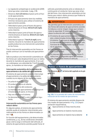 – La regulación antipatinaje en aceleración (ASR)
tiene que estar conectada → pág. 178.
– Distancia: 0,5-2,0 metros al pasar junto al hue-
co de aparcamiento.
– El hueco de aparcamiento tiene las medidas
mínimas necesarias para utilizar el sistema de
aparcamiento asistido.
– Velocidad al pasar junto al hueco de aparca-
miento (huecos en línea): 40 km/h (25 mph)
como máximo.
– Velocidad al pasar junto al hueco de aparca-
miento (huecos en batería): 20 km/h (12 mph)
como máximo.
– Velocidad al aparcar: 7 km/h (4 mph) como
máximo. Durante la maniobra de aparcamiento
puede producirse una intervención automática
en los frenos.
Tras la intervención automática en los frenos se
puede continuar con la maniobra de aparcamien-
to.
Solo se produce una intervención automática en
los frenos por cada desplazamiento que se realiza
durante la maniobra de aparcamiento. Si se vuel-
ve a sobrepasar una velocidad de 7 km/h (4 mph)
aprox., la maniobra se interrumpe.
Interrupción automática de la maniobra de
aparcamiento o de salida del aparcamiento
El sistema de aparcamiento asistido interrumpe
el aparcamiento o la salida del aparcamiento
cuando ocurre alguno de los siguientes casos:
– Se pulsa la tecla  .
– El conductor agarra el volante.
– Se abre la puerta del conductor.
– La maniobra de aparcamiento no concluye en
el transcurso de aprox. 6 minutos.
– Hay una avería en el sistema.
– Se desconecta el ASR o este interviene regu-
lando.
Intervención automática en los frenos para
reducir daños
En algunos países, el sistema de aparcamiento
asistido ayuda al conductor interviniendo auto-
máticamente en los frenos en determinados ca-
sos → .
En función del equipamiento y de determinadas
condiciones, p. ej., de las condiciones climatoló-
gicas o de la carga o inclinación del vehículo, el
sistema de aparcamiento asistido puede frenar el
vehículo automáticamente ante un obstáculo. A
continuación el conductor tiene que pisar el pe-
dal del freno. Una intervención automática en los
frenos para reducir daños provoca que finalice la
maniobra de aparcamiento.
ADVERTENCIA
No permita que la intervención automática en
los frenos del sistema de aparcamiento asistido
le induzca a correr ningún riesgo que compro-
meta la seguridad. El sistema no puede reem-
plazar la atención del conductor.
● El sistema de aparcamiento asistido está su-
jeto a determinadas limitaciones inherentes
al sistema. Puede que en algunas situaciones
la intervención automática en los frenos solo
funcione de forma limitada o que no funcio-
ne en absoluto.
● Esté siempre preparado para frenar el vehí-
culo usted mismo.
● La intervención automática en los frenos fi-
naliza tras 1,5 segundos aprox. A continua-
ción, frene usted mismo el vehículo. 
Buscar un hueco de aparcamiento
 Observe y al inicio del capítulo en la pá-
gina 172.
Fig. 126 En la pantalla del cuadro de instrumentos:
indicación de los modos de aparcamiento.
El sistema de aparcamiento asistido dispone de
tres modos de aparcamiento → fig. 126 (repre-
sentación esquemática).
Aparcamiento en línea marcha atrás
Aparcamiento en batería marcha atrás
Aparcamiento en batería hacia delante 



Manual de instrucciones
174
C
O
P
I
A
 