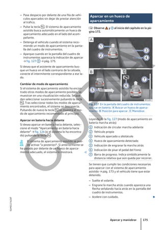 – Pase despacio por delante de una fila de vehí-
culos aparcados sin dejar de prestar atención
al tráfico.
– Pulse la tecla  . El sistema de aparcamiento
asistido busca automáticamente un hueco de
aparcamiento adecuado en el lado del acom-
pañante.
– Detenga el vehículo cuando el sistema reco-
miende un modo de aparcamiento en la panta-
lla del cuadro de instrumentos.
– Aparque cuando en la pantalla del cuadro de
instrumentos aparezca la indicación de aparcar
→ fig. 127 5 → pág. 175.
Si desea que el asistente de aparcamiento bus-
que un hueco en el lado contrario de la calzada,
conecte el intermitente correspondiente a ese la-
do.
Cambiar de modo de aparcamiento
Si el sistema de aparcamiento asistido ha encon-
trado otros modos de aparcamiento posibles, se
muestran en una visualización reducida. Se pue-
den seleccionar sucesivamente pulsando la tecla
 . Tras seleccionar todos los modos de aparca-
miento encontrados, el sistema se desconecta.
Pulsando de nuevo la tecla  se muestra el mo-
do de aparcamiento recomendado al principio.
Aparcar en batería hacia delante
Si desea aparcar en batería hacia delante, selec-
cione el modo “Aparcamiento en batería hacia
delante” → fig. 126 (si el sistema lo ha encontra-
do) pulsando la tecla  .
El sistema de aparcamiento asistido se pue-
de activar "a posteriori". Si anteriormente se
ha pasado por delante de un hueco de aparca-
miento adecuado, el sistema lo mostrará. 
Aparcar en un hueco de
aparcamiento
 Observe y al inicio del capítulo en la pá-
gina 172.
Fig. 127 En la pantalla del cuadro de instrumentos:
aparcar en batería.  Buscar un hueco de aparca-
miento.  Posición para aparcar.  Maniobrar.
Leyenda de la fig. 127 (modo de aparcamiento en
batería marcha atrás):
Indicación de circular marcha adelante
Vehículo propio
Vehículo aparcado u obstáculo
Hueco de aparcamiento detectado
Indicación de engranar la marcha atrás
Indicación de pisar el pedal del freno
Barra de progreso. Indica simbólicamente la
distancia relativa que aún queda por recorrer.
Se tienen que cumplir las condiciones necesarias
para aparcar con el sistema de aparcamiento
asistido → pág. 173 y el vehículo tiene que estar
detenido.
– Suelte el volante.
– Engrane la marcha atrás cuando aparezca una
flecha señalando hacia atrás en la pantalla del
cuadro de instrumentos.
– Acelere con cuidado. 
1
2
3
4
5
6
7
Aparcar y maniobrar 175
5GM012762AF
C
O
P
I
A
 