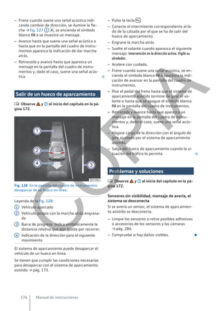– Frene cuando suene una señal acústica indi-
cando cambiar de dirección, se ilumine la fle-
cha → fig. 127 1 , se encienda el símbolo
blanco  o se muestre un mensaje.
– Avance hasta que suene una señal acústica o
hasta que en la pantalla del cuadro de instru-
mentos aparezca la indicación de dar marcha
atrás.
– Retroceda y avance hasta que aparezca un
mensaje en la pantalla del cuadro de instru-
mentos y, dado el caso, suene una señal acús-
tica. 
Salir de un hueco de aparcamiento
 Observe y al inicio del capítulo en la pá-
gina 172.
Fig. 128 En la pantalla del cuadro de instrumentos:
desaparcar de un hueco en línea.
Leyenda de la fig. 128:
Vehículo aparcado
Vehículo propio con la marcha atrás engrana-
da
Barra de progreso. Indica simbólicamente la
distancia relativa que aún queda por recorrer.
Indicación de la dirección para el siguiente
movimiento
El sistema de aparcamiento puede desaparcar el
vehículo de un hueco en línea.
Se tienen que cumplir las condiciones necesarias
para desaparcar con el sistema de aparcamiento
asistido → pág. 173.
1
2
3
4
– Pulse la tecla  .
– Conecte el intermitente correspondiente al la-
do de la calzada por el que se ha de salir del
hueco de aparcamiento.
– Engrane la marcha atrás.
– Suelte el volante cuando aparezca el siguiente
mensaje: Intervención en la dirección activa. Vigile su
alrededor.
– Acelere con cuidado.
– Frene cuando suene una señal acústica, se en-
cienda el símbolo blanco  o aparezca la indi-
cación de avanzar en la pantalla del cuadro de
instrumentos.
– Pise el pedal del freno hasta que el sistema de
aparcamiento asistido termine de girar el vo-
lante o hasta que se apague el símbolo blanco
 en la pantalla del cuadro de instrumentos.
– Retroceda y avance hasta que aparezca un
mensaje en la pantalla del cuadro de instru-
mentos y, dado el caso, suene una señal acús-
tica.
– Hágase cargo de la dirección con el ángulo de
giro ajustado por el sistema de aparcamiento
asistido.
– Salga del hueco de aparcamiento cuando la si-
tuación del tráfico lo permita. 
Problemas y soluciones
 Observe y al inicio del capítulo en la pá-
gina 172.
Sensores sin visibilidad, mensaje de avería, el
sistema se desconecta
Si se avería un sensor, el sistema de aparcamien-
to asistido se desconecta.
– Limpie los sensores o retire posibles adhesivos
o accesorios de los sensores y las cámaras
→ pág. 284.
– Compruebe si hay daños visibles. 
Manual de instrucciones
176
C
O
P
I
A
 