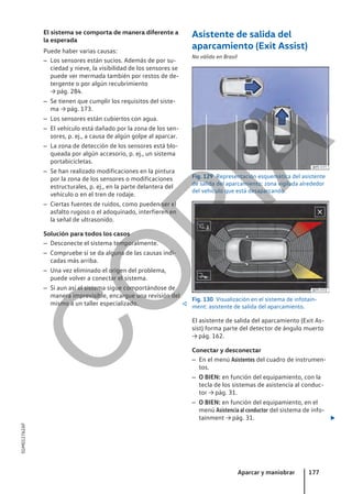 El sistema se comporta de manera diferente a
la esperada
Puede haber varias causas:
– Los sensores están sucios. Además de por su-
ciedad y nieve, la visibilidad de los sensores se
puede ver mermada también por restos de de-
tergente o por algún recubrimiento
→ pág. 284.
– Se tienen que cumplir los requisitos del siste-
ma → pág. 173.
– Los sensores están cubiertos con agua.
– El vehículo está dañado por la zona de los sen-
sores, p. ej., a causa de algún golpe al aparcar.
– La zona de detección de los sensores está blo-
queada por algún accesorio, p. ej., un sistema
portabicicletas.
– Se han realizado modificaciones en la pintura
por la zona de los sensores o modificaciones
estructurales, p. ej., en la parte delantera del
vehículo o en el tren de rodaje.
– Ciertas fuentes de ruidos, como pueden ser el
asfalto rugoso o el adoquinado, interfieren en
la señal de ultrasonido.
Solución para todos los casos
– Desconecte el sistema temporalmente.
– Compruebe si se da alguna de las causas indi-
cadas más arriba.
– Una vez eliminado el origen del problema,
puede volver a conectar el sistema.
– Si aun así el sistema sigue comportándose de
manera imprevisible, encargue una revisión del
mismo a un taller especializado. 
Asistente de salida del
aparcamiento (Exit Assist)
No válido en Brasil
Fig. 129 Representación esquemática del asistente
de salida del aparcamiento: zona vigilada alrededor
del vehículo que está desaparcando.
Fig. 130 Visualización en el sistema de infotain-
ment: asistente de salida del aparcamiento.
El asistente de salida del aparcamiento (Exit As-
sist) forma parte del detector de ángulo muerto
→ pág. 162.
Conectar y desconectar
– En el menú Asistentes del cuadro de instrumen-
tos.
– O BIEN: en función del equipamiento, con la
tecla de los sistemas de asistencia al conduc-
tor → pág. 31.
– O BIEN: en función del equipamiento, en el
menú Asistencia al conductor del sistema de info-
tainment → pág. 31. 
Aparcar y maniobrar 177
5GM012762AF
C
O
P
I
A
 