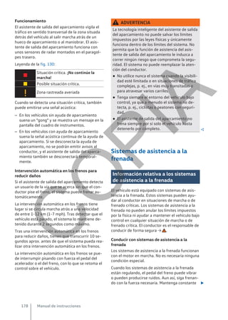 Funcionamiento
El asistente de salida del aparcamiento vigila el
tráfico en sentido transversal de la zona situada
detrás del vehículo al salir marcha atrás de un
hueco de aparcamiento o al maniobrar. El asis-
tente de salida del aparcamiento funciona con
unos sensores de radar montados en el paragol-
pes trasero.
Leyenda de la fig. 130:

Situación crítica. ¡No continúe la
marcha!
 Posible situación crítica.
 Zona rastreada averiada
Cuando se detecta una situación crítica, también
puede emitirse una señal acústica:
– En los vehículos sin ayuda de aparcamiento
suena un "gong" y se muestra un mensaje en la
pantalla del cuadro de instrumentos.
– En los vehículos con ayuda de aparcamiento
suena la señal acústica continua de la ayuda de
aparcamiento. Si se desconecta la ayuda de
aparcamiento, no se podrán emitir avisos al
conductor, y el asistente de salida del aparca-
miento también se desconectará temporal-
mente.
Intervención automática en los frenos para
reducir daños
Si el asistente de salida del aparcamiento detecta
un usuario de la vía que se acerca sin que el con-
ductor pise el freno, el sistema puede frenar au-
tomáticamente.
La intervención automática en los frenos tiene
lugar si se circula marcha atrás a una velocidad
de entre 1-12 km (1-7 mph). Tras detectar que el
vehículo está parado, el sistema lo mantiene de-
tenido durante 2 segundos como máximo.
Tras una intervención automática en los frenos
para reducir daños, tienen que transcurrir 10 se-
gundos aprox. antes de que el sistema pueda rea-
lizar otra intervención automática en los frenos.
La intervención automática en los frenos se pue-
de interrumpir pisando con fuerza el pedal del
acelerador o el del freno, con lo que se retoma el
control sobre el vehículo.
ADVERTENCIA
La tecnología inteligente del asistente de salida
del aparcamiento no puede salvar los límites
impuestos por las leyes físicas y únicamente
funciona dentro de los límites del sistema. No
permita que la función de asistencia del asis-
tente de salida del aparcamiento le induzca a
correr ningún riesgo que comprometa la segu-
ridad. El sistema no puede reemplazar la aten-
ción del conductor.
● No utilice nunca el sistema cuando la visibili-
dad esté limitada o en situaciones de tráfico
complejas, p. ej., en vías muy transitadas o
para atravesar varios carriles.
● Tenga siempre el entorno del vehículo bajo
control, ya que a menudo el sistema no de-
tecta, p. ej., ciclistas o peatones con seguri-
dad.
● El asistente de salida del aparcamiento no
frena siempre por sí solo el vehículo hasta
detenerlo por completo. 
Sistemas de asistencia a la
frenada
Información relativa a los sistemas
de asistencia a la frenada
El vehículo está equipado con sistemas de asis-
tencia a la frenada. Estos sistemas pueden ayu-
dar al conductor en situaciones de marcha o de
frenado críticas. Los sistemas de asistencia a la
frenada no pueden anular los límites impuestos
por la física ni ayudar a mantener el vehículo bajo
control en cualquier situación de marcha o de
frenado crítica. El conductor es el responsable de
conducir de forma segura → .
Conducir con sistemas de asistencia a la
frenada
Los sistemas de asistencia a la frenada funcionan
con el motor en marcha. No es necesaria ninguna
condición especial.
Cuando los sistemas de asistencia a la frenada
están regulando, el pedal del freno puede vibrar
o pueden producirse ruidos. Aun así, siga frenan-
do con la fuerza necesaria. Mantenga constante 
Manual de instrucciones
178
C
O
P
I
A
 
