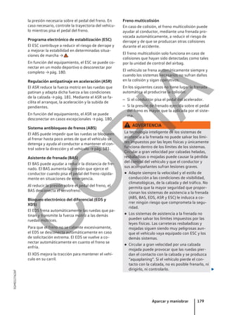 la presión necesaria sobre el pedal del freno. En
caso necesario, controle la trayectoria del vehícu-
lo mientras pisa el pedal del freno.
Programa electrónico de estabilización (ESC)
El ESC contribuye a reducir el riesgo de derrape y
a mejorar la estabilidad en determinadas situa-
ciones de marcha → .
En función del equipamiento, el ESC se puede co-
nectar en un modo deportivo o desconectar por
completo → pág. 180.
Regulación antipatinaje en aceleración (ASR)
El ASR reduce la fuerza motriz en las ruedas que
patinan y adapta dicha fuerza a las condiciones
de la calzada → pág. 181. Mediante el ASR se fa-
cilita el arranque, la aceleración y la subida de
pendientes.
En función del equipamiento, el ASR se puede
desconectar en casos excepcionales → pág. 180.
Sistema antibloqueo de frenos (ABS)
El ABS puede impedir que las ruedas se bloqueen
al frenar hasta poco antes de que el vehículo se
detenga y ayuda al conductor a mantener el con-
trol sobre la dirección y el vehículo → pág. 181.
Asistente de frenada (BAS)
El BAS puede ayudar a reducir la distancia de fre-
nado. El BAS aumenta la presión que ejerce el
conductor cuando pisa el pedal del freno rápida-
mente en situaciones de emergencia.
Al reducir la presión sobre el pedal del freno, el
BAS desconecta el servofreno.
Bloqueo electrónico del diferencial (EDS y
XDS)
El EDS frena automáticamente las ruedas que pa-
tinan y transmite la fuerza motriz a las demás
ruedas motrices.
Para que el freno no se caliente excesivamente,
el EDS se desconecta automáticamente en caso
de solicitación extrema. El EDS se vuelve a co-
nectar automáticamente en cuanto el freno se
enfría.
El XDS mejora la tracción para mantener el vehí-
culo en su carril.
Freno multicolisión
En caso de colisión, el freno multicolisión puede
ayudar al conductor, mediante una frenada pro-
vocada automáticamente, a reducir el riesgo de
derrape y de que se produzcan otras colisiones
durante el accidente.
El freno multicolisión solo funciona en caso de
colisiones que hayan sido detectadas como tales
por la unidad de control del airbag.
El vehículo se frena automáticamente siempre y
cuando los sistemas necesarios no sufran daños
en la colisión y sigan operativos.
En los siguientes casos no tiene lugar la frenada
automática al producirse la colisión:
– Si el conductor pisa el pedal del acelerador.
– Si la presión de frenado ejercida sobre el pedal
del freno es mayor que la aplicada por el siste-
ma.
ADVERTENCIA
La tecnología inteligente de los sistemas de
asistencia a la frenada no puede salvar los lími-
tes impuestos por las leyes físicas y únicamente
funciona dentro de los límites de los sistemas.
Circular a gran velocidad por calzadas heladas,
resbaladizas o mojadas puede causar la pérdida
del control del vehículo y que el conductor y
sus acompañantes sufran lesiones graves.
● Adapte siempre la velocidad y el estilo de
conducción a las condiciones de visibilidad,
climatológicas, de la calzada y del tráfico. No
permita que la mayor seguridad que propor-
cionan los sistemas de asistencia a la frenada
(ABS, BAS, EDS, ASR y ESC) le induzca a co-
rrer ningún riesgo que comprometa la segu-
ridad.
● Los sistemas de asistencia a la frenada no
pueden salvar los límites impuestos por las
leyes físicas. Las carreteras resbaladizas y
mojadas siguen siendo muy peligrosas aun-
que el vehículo vaya equipado con ESC y los
demás sistemas.
● Circular a gran velocidad por una calzada
mojada puede provocar que las ruedas pier-
dan el contacto con la calzada y se produzca
“aquaplaning”. Si el vehículo pierde el con-
tacto con la calzada, no es posible frenarlo, ni
dirigirlo, ni controlarlo. 
Aparcar y maniobrar 179
5GM012762AF
C
O
P
I
A
 