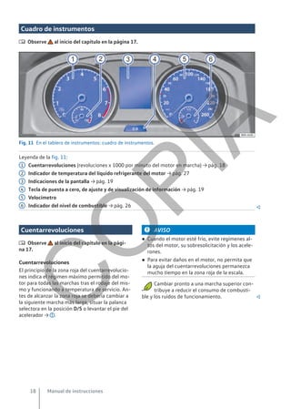 Cuadro de instrumentos
 Observe al inicio del capítulo en la página 17.
Fig. 11 En el tablero de instrumentos: cuadro de instrumentos.
Leyenda de la fig. 11:
Cuentarrevoluciones (revoluciones x 1000 por minuto del motor en marcha) → pág. 18
Indicador de temperatura del líquido refrigerante del motor → pág. 27
Indicaciones de la pantalla → pág. 19
Tecla de puesta a cero, de ajuste y de visualización de información → pág. 19
Velocímetro
Indicador del nivel de combustible → pág. 26 
1
2
3
4
5
6
Cuentarrevoluciones
 Observe al inicio del capítulo en la pági-
na 17.
Cuentarrevoluciones
El principio de la zona roja del cuentarrevolucio-
nes indica el régimen máximo permitido del mo-
tor para todas las marchas tras el rodaje del mis-
mo y funcionando a temperatura de servicio. An-
tes de alcanzar la zona roja se debería cambiar a
la siguiente marcha más larga, situar la palanca
selectora en la posición D/S o levantar el pie del
acelerador → .
AVISO
● Cuando el motor esté frío, evite regímenes al-
tos del motor, su sobresolicitación y los acele-
rones.
● Para evitar daños en el motor, no permita que
la aguja del cuentarrevoluciones permanezca
mucho tiempo en la zona roja de la escala.
Cambiar pronto a una marcha superior con-
tribuye a reducir el consumo de combusti-
ble y los ruidos de funcionamiento. 
Manual de instrucciones
18
C
O
P
I
A
 