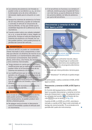 ● Los sistemas de asistencia a la frenada no
pueden evitar un accidente si, p. ej., se circu-
la demasiado cerca de otros vehículos o
demasiado rápido para la situación en cues-
tión.
● Aunque los sistemas de asistencia a la frena-
da son muy efectivos y ayudan al conductor
a controlar el vehículo en situaciones de
marcha difíciles, no hay que olvidar que la
estabilidad depende de la adherencia de los
neumáticos.
● Cuando acelere sobre una calzada resbaladi-
za, p. ej., a causa de hielo o nieve, hágalo con
precaución. Aunque el vehículo disponga de
sistemas de asistencia a la frenada, las rue-
das pueden patinar y esto puede provocar la
pérdida del control del vehículo.
ADVERTENCIA
La eficacia del ESC se puede ver considerable-
mente mermada si otros componentes o siste-
mas que afectan a la dinámica de marcha no se
han sometido a un mantenimiento adecuado o
no funcionan correctamente. Esto también
afecta, entre otros, a los frenos, los neumáticos
y otros sistemas mencionados.
● Tenga siempre en cuenta que las reformas y
modificaciones que se realicen en el vehículo
pueden influir en el funcionamiento de los
sistemas de asistencia a la frenada.
● Las modificaciones que se realicen en la sus-
pensión o la utilización de combinaciones de
llanta y neumático no autorizadas pueden re-
percutir en el funcionamiento de los siste-
mas de asistencia a la frenada y reducir su
eficacia.
● La utilización de neumáticos adecuados fa-
vorece la eficacia del ESC.
ADVERTENCIA
Si se circula sin servofreno, la distancia de fre-
nado puede aumentar considerablemente y,
como consecuencia, se pueden producir acci-
dentes y lesiones graves.
● No apague nunca el motor ni desconecte
nunca el encendido cuando el vehículo esté
en movimiento.
● Si el servofreno no funciona o se remolca el
vehículo, tendrá que pisar el pedal del freno
con más fuerza, ya que la distancia de frena-
do aumenta debido a la falta de asistencia
por parte del servofreno. 
Desconectar y conectar el ASR, el
ESC Sport y el ESC
Fig. 131 En la consola central: tecla para desconec-
tar y conectar manualmente el ASR.
Cuando no se logre suficiente tracción, desco-
necte la regulación antipatinaje en aceleración
(ASR), el programa electrónico de estabilización
deportivo (ESC Sport) o el programa electrónico
de estabilización (ESC):
– Al circular por nieve profunda o terreno poco
firme.
– Para “desatascar” el vehículo si queda atrapa-
do.
A continuación, vuelva a conectar el ASR, el ESC
Sport o el ESC.
Desconectar y conectar el ASR, el ESC Sport o
el ESC
En función del equipamiento, el ASR y el ESC
Sport se pueden desconectar y conectar en el sis-
tema de infotainment → pág. 31 pulsando la tec-
la o el botón de función  y el botón de fun-
ción Ajustes o con la tecla  → fig. 131.
Cuando el ASR, o el ASR con el ESC, está desco-
nectado o cuando el ESC Sport está conectado, el
testigo de control amarillo  se enciende en la
pantalla del cuadro de instrumentos. 
Manual de instrucciones
180
C
O
P
I
A
 