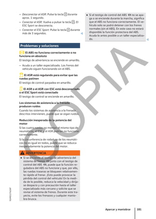 – Desconectar el ASR: Pulse la tecla  durante
aprox. 1 segundo.
– Conectar el ASR: Vuelva a pulsar la tecla  . El
ESC Sport se desconecta.
– Conectar el ESC Sport: Pulse la tecla  durante
más de 3 segundos. 
Problemas y soluciones
El ABS no funciona correctamente o no
funciona en absoluto
El testigo de advertencia se enciende en amarillo.
– Acuda a un taller especializado. Los frenos del
vehículo siguen funcionando sin el ABS.
El ASR está regulando para evitar que las
ruedas patinen
El testigo de control parpadea en amarillo.
El ASR o el ASR con ESC está desconectado
o el ESC Sport está conectado
El testigo de control se enciende en amarillo.
Los sistemas de asistencia a la frenada
producen ruidos
Cuando los sistemas de asistencia a la frenada
descritos intervienen, puede que se oigan ruidos.
Reducción inesperada de la potencia del
motor
Si las cuatro ruedas no montan el mismo tipo de
neumáticos, el ESC y el ASR podrían no funcionar
correctamente.
Si la circunferencia de rodadura de los neumáti-
cos no es igual en todos, puede que se reduzca
inesperadamente la potencia del motor.
ADVERTENCIA
● Si se enciende el testigo de advertencia del
sistema de frenos  junto con el testigo de
control del ABS , puede que la función re-
guladora del ABS no funcione y que, por ello,
las ruedas traseras se bloqueen relativamen-
te rápido al frenar. ¡Esto puede provocar la
pérdida del control del vehículo! En la medi-
da de lo posible, reduzca la velocidad y diríja-
se despacio y con precaución hasta el taller
especializado más cercano y solicite que se
revise el sistema de frenos. Durante este tra-
yecto, evite los frenazos y cualquier manio-
bra brusca.
● Si el testigo de control del ABS  no se apa-
ga o se enciende durante la marcha, significa
que el ABS no funciona correctamente. El ve-
hículo solo se podrá detener con los frenos
normales (sin el ABS). En este caso no estará
disponible la función protectora del ABS.
Acuda lo antes posible a un taller especializa-
do. 
Aparcar y maniobrar 181
5GM012762AF
C
O
P
I
A
 