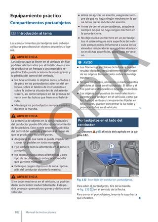 Equipamiento práctico
Compartimentos portaobjetos
 Introducción al tema
Los compartimentos portaobjetos solo deberán
utilizarse para depositar objetos pequeños o lige-
ros.
ADVERTENCIA
Los objetos que se lleven en el vehículo sin fijar
podrían salir lanzados por el habitáculo en caso
de producirse un frenazo o una maniobra re-
pentina. Esto puede ocasionar lesiones graves y
la pérdida del control del vehículo.
● No lleve animales ni objetos duros, afilados o
de peso en los portaobjetos abiertos del ve-
hículo, sobre el tablero de instrumentos o
sobre la cubierta situada detrás del asiento
trasero, así como tampoco en las prendas de
vestir o en las bolsas que lleve en el habitá-
culo.
● Mantenga los portaobjetos siempre cerrados
durante la marcha.
ADVERTENCIA
La presencia de objetos en la zona reposapiés
del conductor puede dificultar el accionamiento
de los pedales. Esto puede provocar la pérdida
del control del vehículo y aumenta el riesgo de
que se produzcan lesiones graves.
● Asegúrese de que nada le pueda impedir ac-
cionar los pedales en todo momento.
● Fije siempre bien la alfombrilla en la zona re-
posapiés.
● No coloque nunca otras alfombrillas u otro
tipo de recubrimiento sobre la alfombrilla
que ya viene montada.
● Evite que caigan objetos en la zona reposa-
piés del conductor durante la marcha.
ADVERTENCIA
Si se dejan mecheros en el vehículo, se podrían
dañar o encender inadvertidamente. Esto po-
dría provocar quemaduras graves y daños en el
vehículo.
● Antes de ajustar un asiento, asegúrese siem-
pre de que no haya ningún mechero en la zo-
na de las piezas móviles del asiento.
● Antes de cerrar un portaobjetos, asegúrese
siempre de que no haya ningún mechero en
la zona de cierre.
● No deje nunca un mechero en un portaobje-
tos ni sobre ninguna otra superficie del vehí-
culo porque podría inflamarse a causa de las
elevadas temperaturas que podrían alcanzar-
se en dichas superficies, sobre todo en vera-
no.
AVISO
● Los filamentos eléctricos de la luneta pueden
resultar dañados irreparablemente por el roce
de los objetos transportados sobre la bandeja
trasera.
● No guarde objetos, alimentos o medicamentos
sensibles al calor en el habitáculo. El calor y el
frío podrían estropearlos o dejarlos inservibles.
● Los objetos compuestos de materiales trans-
parentes que se dejen en el vehículo, como ga-
fas, lupas o ventosas transparentes fijadas en
los cristales, pueden concentrar la luz solar y
provocar daños en el vehículo. 
Portaobjetos en el lado del
conductor
 Observe y al inicio del capítulo en la pá-
gina 182.
Fig. 132 En el lado del conductor: portaobjetos.
Para abrir el portaobjetos, tire de la manilla
→ fig. 132 1 en el sentido de la flecha.
Para cerrar el portaobjetos, levante la tapa hasta
que encastre. 
Manual de instrucciones
182
C
O
P
I
A
 
