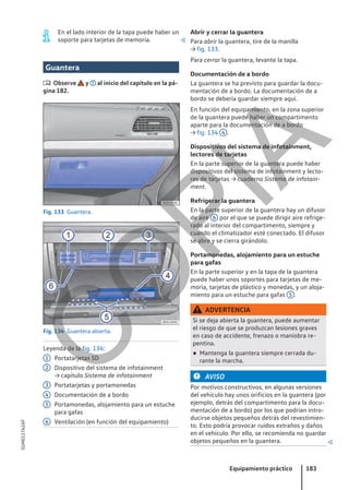 En el lado interior de la tapa puede haber un
soporte para tarjetas de memoria. 
Guantera
 Observe y al inicio del capítulo en la pá-
gina 182.
Fig. 133 Guantera.
Fig. 134 Guantera abierta.
Leyenda de la fig. 134:
Portatarjetas SD
Dispositivo del sistema de infotainment
→ capítulo Sistema de infotainment
Portatarjetas y portamonedas
Documentación de a bordo
Portamonedas, alojamiento para un estuche
para gafas
Ventilación (en función del equipamiento)
1
2
3
4
5
6
Abrir y cerrar la guantera
Para abrir la guantera, tire de la manilla
→ fig. 133.
Para cerrar la guantera, levante la tapa.
Documentación de a bordo
La guantera se ha previsto para guardar la docu-
mentación de a bordo. La documentación de a
bordo se debería guardar siempre aquí.
En función del equipamiento, en la zona superior
de la guantera puede haber un compartimento
aparte para la documentación de a bordo
→ fig. 134 4 .
Dispositivos del sistema de infotainment,
lectores de tarjetas
En la parte superior de la guantera puede haber
dispositivos del sistema de infotainment y lecto-
res de tarjetas → cuaderno Sistema de infotain-
ment.
Refrigerar la guantera
En la parte superior de la guantera hay un difusor
de aire 6 por el que se puede dirigir aire refrige-
rado al interior del compartimento, siempre y
cuando el climatizador esté conectado. El difusor
se abre y se cierra girándolo.
Portamonedas, alojamiento para un estuche
para gafas
En la parte superior y en la tapa de la guantera
puede haber unos soportes para tarjetas de me-
moria, tarjetas de plástico y monedas, y un aloja-
miento para un estuche para gafas 5 .
ADVERTENCIA
Si se deja abierta la guantera, puede aumentar
el riesgo de que se produzcan lesiones graves
en caso de accidente, frenazo o maniobra re-
pentina.
● Mantenga la guantera siempre cerrada du-
rante la marcha.
AVISO
Por motivos constructivos, en algunas versiones
del vehículo hay unos orificios en la guantera (por
ejemplo, detrás del compartimento para la docu-
mentación de a bordo) por los que podrían intro-
ducirse objetos pequeños detrás del revestimien-
to. Esto podría provocar ruidos extraños y daños
en el vehículo. Por ello, se recomienda no guardar
objetos pequeños en la guantera. 
Equipamiento práctico 183
5GM012762AF
C
O
P
I
A
 