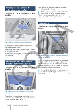 Portaobjetos en la consola del
techo (estuche para gafas)
 Observe y al inicio del capítulo en la pá-
gina 182.
Fig. 135 En la consola del techo: portaobjetos.
El portaobjetos puede utilizarse para guardar
unas gafas u otros objetos.
Para abrir el portaobjetos, pulse la tecla y suélte-
la → fig. 135 (flecha).
Para cerrar el portaobjetos, levante la tapa hasta
que encastre. 
Portaobjetos en la parte inferior
delantera de la consola central
 Observe y al inicio del capítulo en la pá-
gina 182.
Fig. 136 En la parte inferior de la consola central:
portaobjetos.
Para abrir el portaobjetos, presione brevemente
sobre la moldura del borde inferior del mismo en
la dirección de la flecha → fig. 136.
Para cerrar el portaobjetos, presione la tapa del
mismo hacia abajo del todo.
En la guantera pueden ir montadas de fábri-
ca la toma USB , la toma multimedia
AUX-IN  o la toma multimedia MEDIA-IN
→ cuaderno Sistema de infotainment. 
Portatarjetas
 Observe y al inicio del capítulo en la pá-
gina 182.
Fig. 137 En la parte delantera inferior de la consola
central: portatarjetas.
En función del equipamiento, en la parte delante-
ra inferior de la consola central puede haber un
portatarjetas → fig. 137. El portatarjetas puede
utilizarse para guardar, p. ej., tarjetas de combus-
tible o de aparcamiento, o monedas.
Al abandonar el vehículo no deje tarjetas de
crédito en el portatarjetas con el fin de evi-
tar su robo. 
Manual de instrucciones
184
C
O
P
I
A
 