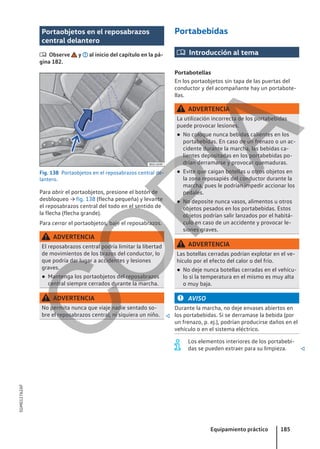 Portaobjetos en el reposabrazos
central delantero
 Observe y al inicio del capítulo en la pá-
gina 182.
Fig. 138 Portaobjetos en el reposabrazos central de-
lantero.
Para abrir el portaobjetos, presione el botón de
desbloqueo → fig. 138 (flecha pequeña) y levante
el reposabrazos central del todo en el sentido de
la flecha (flecha grande).
Para cerrar el portaobjetos, baje el reposabrazos.
ADVERTENCIA
El reposabrazos central podría limitar la libertad
de movimientos de los brazos del conductor, lo
que podría dar lugar a accidentes y lesiones
graves.
● Mantenga los portaobjetos del reposabrazos
central siempre cerrados durante la marcha.
ADVERTENCIA
No permita nunca que viaje nadie sentado so-
bre el reposabrazos central, ni siquiera un niño. 
Portabebidas
 Introducción al tema
Portabotellas
En los portaobjetos sin tapa de las puertas del
conductor y del acompañante hay un portabote-
llas.
ADVERTENCIA
La utilización incorrecta de los portabebidas
puede provocar lesiones.
● No coloque nunca bebidas calientes en los
portabebidas. En caso de un frenazo o un ac-
cidente durante la marcha, las bebidas ca-
lientes depositadas en los portabebidas po-
drían derramarse y provocar quemaduras.
● Evite que caigan botellas u otros objetos en
la zona reposapiés del conductor durante la
marcha, pues le podrían impedir accionar los
pedales.
● No deposite nunca vasos, alimentos u otros
objetos pesados en los portabebidas. Estos
objetos podrían salir lanzados por el habitá-
culo en caso de un accidente y provocar le-
siones graves.
ADVERTENCIA
Las botellas cerradas podrían explotar en el ve-
hículo por el efecto del calor o del frío.
● No deje nunca botellas cerradas en el vehícu-
lo si la temperatura en el mismo es muy alta
o muy baja.
AVISO
Durante la marcha, no deje envases abiertos en
los portabebidas. Si se derramase la bebida (por
un frenazo, p. ej.), podrían producirse daños en el
vehículo o en el sistema eléctrico.
Los elementos interiores de los portabebi-
das se pueden extraer para su limpieza. 
Equipamiento práctico 185
5GM012762AF
C
O
P
I
A
 