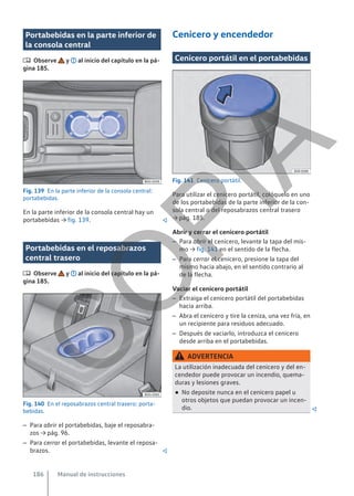 Portabebidas en la parte inferior de
la consola central
 Observe y al inicio del capítulo en la pá-
gina 185.
Fig. 139 En la parte inferior de la consola central:
portabebidas.
En la parte inferior de la consola central hay un
portabebidas → fig. 139. 
Portabebidas en el reposabrazos
central trasero
 Observe y al inicio del capítulo en la pá-
gina 185.
Fig. 140 En el reposabrazos central trasero: porta-
bebidas.
– Para abrir el portabebidas, baje el reposabra-
zos → pág. 96.
– Para cerrar el portabebidas, levante el reposa-
brazos. 
Cenicero y encendedor
Cenicero portátil en el portabebidas
Fig. 141 Cenicero portátil.
Para utilizar el cenicero portátil, colóquelo en uno
de los portabebidas de la parte inferior de la con-
sola central o del reposabrazos central trasero
→ pág. 185.
Abrir y cerrar el cenicero portátil
– Para abrir el cenicero, levante la tapa del mis-
mo → fig. 141 en el sentido de la flecha.
– Para cerrar el cenicero, presione la tapa del
mismo hacia abajo, en el sentido contrario al
de la flecha.
Vaciar el cenicero portátil
– Extraiga el cenicero portátil del portabebidas
hacia arriba.
– Abra el cenicero y tire la ceniza, una vez fría, en
un recipiente para residuos adecuado.
– Después de vaciarlo, introduzca el cenicero
desde arriba en el portabebidas.
ADVERTENCIA
La utilización inadecuada del cenicero y del en-
cendedor puede provocar un incendio, quema-
duras y lesiones graves.
● No deposite nunca en el cenicero papel u
otros objetos que puedan provocar un incen-
dio. 
Manual de instrucciones
186
C
O
P
I
A
 