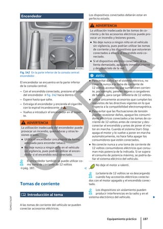 Encendedor
Fig. 142 En la parte inferior de la consola central:
encendedor.
El encendedor se encuentra en la parte inferior
de la consola central.
– Con el encendido conectado, presione el botón
del encendedor → fig. 142 hacia dentro.
– Espere hasta que salte.
– Extraiga el encendedor y encienda el cigarrillo
con la espiral incandescente → .
– Vuelva a introducir el encendedor en el sopor-
te.
ADVERTENCIA
La utilización inadecuada del encendedor puede
provocar un incendio, quemaduras y otras le-
siones graves.
● Utilice el encendedor únicamente de forma
adecuada para encender tabaco.
● No deje nunca a ningún niño en el vehículo
sin vigilancia, pues podrían utilizar el encen-
dedor si el encendido está conectado.
El encendedor también se puede utilizar co-
mo toma de corriente de 12 voltios
→ pág. 187. 
Tomas de corriente
 Introducción al tema
A las tomas de corriente del vehículo se pueden
conectar accesorios eléctricos.
Los dispositivos conectados deberán estar en
perfecto estado.
ADVERTENCIA
La utilización inadecuada de las tomas de co-
rriente y de los accesorios eléctricos puede pro-
vocar un incendio y lesiones graves.
● No deje nunca a ningún niño en el vehículo
sin vigilancia, pues podrían utilizar las tomas
de corriente y los dispositivos que estuvieran
conectados a ellas si el encendido está co-
nectado.
● Si el dispositivo eléctrico conectado se ca-
lienta demasiado, apáguelo inmediatamente
y desconéctelo de la red.
AVISO
● Para evitar daños en el sistema eléctrico, no
conecte nunca a la toma de corriente de
12 voltios accesorios que suministren corrien-
te, por ejemplo, paneles solares o cargadores
de batería, para cargar la batería de 12 voltios.
● Utilice únicamente accesorios que cumplan los
requisitos de las directivas vigentes en lo que
respecta a la compatibilidad electromagnética.
● Para evitar que las fluctuaciones de tensión
puedan ocasionar daños, apague los consumi-
dores eléctricos conectados a las tomas de co-
rriente de 12 voltios antes de conectar y des-
conectar el encendido y antes de poner el mo-
tor en marcha. Cuando el sistema Start-Stop
apaga el motor y lo vuelve a poner en marcha
automáticamente, no hace falta apagar los
consumidores que estén conectados.
● No conecte nunca a una toma de corriente de
12 voltios consumidores eléctricos que consu-
man más potencia de la indicada. Si se supera
el consumo de potencia máximo, se podría da-
ñar el sistema eléctrico del vehículo.
No deje el motor a ralentí.
La batería de 12 voltios se va descargando
cuando hay accesorios eléctricos conecta-
dos con el motor apagado y el encendido conec-
tado.
Los dispositivos sin aislamiento pueden
producir interferencias en la radio y en el
sistema electrónico del vehículo. 
Equipamiento práctico 187
5GM012762AF
C
O
P
I
A
 