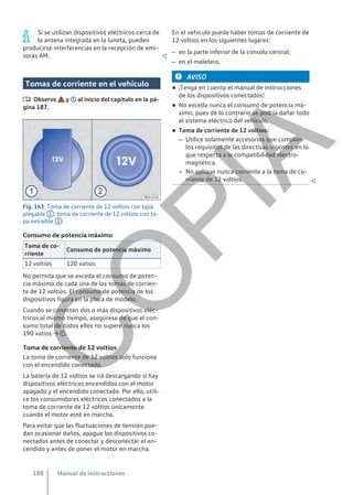 Si se utilizan dispositivos eléctricos cerca de
la antena integrada en la luneta, pueden
producirse interferencias en la recepción de emi-
soras AM. 
Tomas de corriente en el vehículo
 Observe y al inicio del capítulo en la pá-
gina 187.
Fig. 143 Toma de corriente de 12 voltios con tapa
plegable 1 , toma de corriente de 12 voltios con ta-
pa extraíble 2 .
Consumo de potencia máximo
Toma de co-
rriente
Consumo de potencia máximo
12 voltios 120 vatios
No permita que se exceda el consumo de poten-
cia máximo de cada una de las tomas de corrien-
te de 12 voltios. El consumo de potencia de los
dispositivos figura en la placa de modelo.
Cuando se conecten dos o más dispositivos eléc-
tricos al mismo tiempo, asegúrese de que el con-
sumo total de todos ellos no supere nunca los
190 vatios → .
Toma de corriente de 12 voltios
La toma de corriente de 12 voltios solo funciona
con el encendido conectado.
La batería de 12 voltios se irá descargando si hay
dispositivos eléctricos encendidos con el motor
apagado y el encendido conectado. Por ello, utili-
ce los consumidores eléctricos conectados a la
toma de corriente de 12 voltios únicamente
cuando el motor esté en marcha.
Para evitar que las fluctuaciones de tensión pue-
dan ocasionar daños, apague los dispositivos co-
nectados antes de conectar y desconectar el en-
cendido y antes de poner el motor en marcha.
En el vehículo puede haber tomas de corriente de
12 voltios en los siguientes lugares:
– en la parte inferior de la consola central;
– en el maletero.
AVISO
● ¡Tenga en cuenta el manual de instrucciones
de los dispositivos conectados!
● No exceda nunca el consumo de potencia má-
ximo, pues de lo contrario se podría dañar todo
el sistema eléctrico del vehículo.
● Toma de corriente de 12 voltios:
– Utilice solamente accesorios que cumplan
los requisitos de las directivas vigentes en lo
que respecta a la compatibilidad electro-
magnética.
– No aplique nunca corriente a la toma de co-
rriente de 12 voltios. 
Manual de instrucciones
188
C
O
P
I
A
 